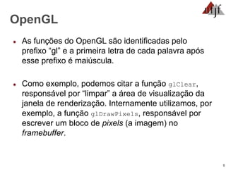 5
OpenGL
● As funções do OpenGL são identificadas pelo
prefixo “gl” e a primeira letra de cada palavra após
esse prefixo é maiúscula.
● Como exemplo, podemos citar a função glClear,
responsável por “limpar” a área de visualização da
janela de renderização. Internamente utilizamos, por
exemplo, a função glDrawPixels, responsável por
escrever um bloco de pixels (a imagem) no
framebuffer.
 