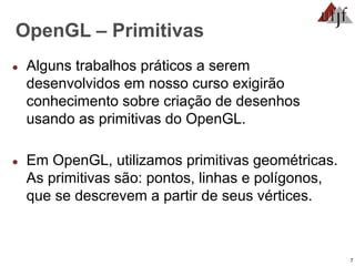 7
OpenGL – Primitivas
● Alguns trabalhos práticos a serem
desenvolvidos em nosso curso exigirão
conhecimento sobre criação de desenhos
usando as primitivas do OpenGL.
● Em OpenGL, utilizamos primitivas geométricas.
As primitivas são: pontos, linhas e polígonos,
que se descrevem a partir de seus vértices.
 
