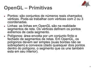 8
OpenGL – Primitivas
● Pontos: são conjuntos de números reais chamados
vértices. Pode-se trabalhar com vértices com 2 ou 3
coordenadas.
● Linhas: as linhas em OpenGL são na realidade
segmentos de reta. Os vértices definem os pontos
extremos de cada segmento.
● Polígonos: área envolta por um conjunto finito e
fechado de segmentos de retas. Em OpenGL, os
polígonos devem ser simples (suas bordas não se
sobrepõem) e convexos (dado quaisquer dois pontos
dentro do polígono, o segmento que os une também
esta em seu interior).
 