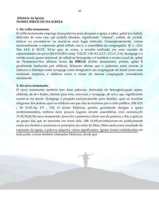 11
(História da Igreja)
NOMES BÍBLICOS DA IGREJA
1. No velho testamento.
O velho testamento emprega duas palavras para designar a igreja, a saber, qahal (ou kahal),
derivada de uma raiz, qal (oukal) obsoleta, significando “chamar”, edhah, de ya’dah,
indicar ou encontrar-se ou reunir-se num lugar indicado. Conseqüentemente, vemos
ocasionalmente a expressão qehal edhah, isto é, à assembléia da congregação, (E x.: 12:6;
Nm 14:5; Jr 26:17). Vê-se que, às vezes, a reunião realizada era uma reunião de
representantes do povo (Dt 4:10;18:6 comp. 5:22,23; 1 Rs 8:1,2,3,5 ; 2 Cr 5, 2-6). Synagoge é a
versão usual, quase universal, de edhah na Setuaginta, e é também a versão usual de, qahal
no Pentateuco.Nos últimos livros da BÍBLIA (Velho testamento), porém, qahal È
geralmente traduzida por ekklesia. Schuerer afirma que o judaísmo mais recente já
indicava a distinção entre synagoge como designativo da congregação de Israel como uma
realidade empírica, e ekklesia como o nome da mesma congregação considerada
idealmente.
2. No novo testamento.
O novo testamento também tem duas palavras, derivadas da Setuaginta,quais sejam,
ekklesia, de ek e Kaleo, chamar para fora, convocar, e synagoge, de syn e ago, significando
reunir-se ou reunir. Synagoge é pregada exclusivamente para denotar, quer as reuniões
religiosas dos judeus, quer os edifícios em que eles se reuniam par o culto público, (Mt 4:23
; At 13:43;Ap 2:9 ; 3:9). O termo Ekklesia, porém, geralmente designa a igreja
neotestamentária, embora nuns poucos lugares denote assembléias civis comuns,(At
19:32,39,4l).No novo testamento, Jesus foi o primeiro a fazer uso da palavra, e Ele a aplicou
ao grupo dos que se reuniram em torno dele, (Mt 16:18),reconheceram-no publicamente
como seu Senhor e aceitaram os princípios do reino de Deus. Mais tarde,como resultado da
expansão da igreja, a palavra adquiriu várias significações. Igrejas foram estabelecidas em
toda parte; e eram também chamadas Ekklesiai, desde que
 