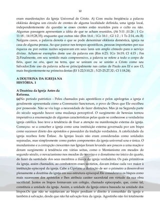 12
eram manifestações da Igreja Universal de Cristo. A) Com muita freqüência a palavra
ekklesia designa um circulo de crentes de alguma localidade definida, uma igreja local,
independentemente da questão se esses crentes estão reunidos para o culto ou não.
Algumas passagens apresentam a idéia de que se acham reunidos, (At 5:11 ;11:26 ; 1 Co
11:18 ; 14:19,28,35); enquanto que outras não (Rm 16:4 ; 1Co 16:1 ; Gl 1:2 ; 1 Ts 2:14, etc.B)
Nalguns casos, a palavra denota o que se pode denominar ekklesia doméstica, igreja na
casa de alguma pessoa. Ao que parece nos tempos apostólicos, pessoas importantes por sua
riqueza ou por outras razões separavam em seus lares um amplo cômodo para o serviço
divino. Acham-se exemplos deste uso da palavra em (Rm 6:23; 1Co 16:19; Cl 4:15 ; Fm
2).Finalmente, em seu sentido mais compreensivo, a palavra se refere a todo o corpo de
fiéis, quer no céu, quer na terra, que se uniram ou se unirão a Cristo como seu
Salvador.Este uso da palavra acha-se principalmente nas cartas de Paulo aos Ef e aos Cl,
mais freqüentemente na primeira destas (Ef 1:22;3:10,21 ; 5:23-25,27,32 ; Cl 1:18,24).
A DOUTRINA DA IGREJA NA
HISTÓRIA. 1
A Doutrina da Igreja Antes da
Reforma.
(a)No período patrístico - Pelos chamados pais apostólicos e pelos apologetas a igreja é
geralmente apresentada como a Communio Sanctorum, o povo de Deus que Ele escolheu
por possessão. Não se viu logo a necessidade de fazer distinções. Mas já na Segunda parte
do século segundo houve uma mudança perceptível. O surgimento de heresias tornou
imperativa a enumeração de algumas características pelas quais se conhecesse a verdadeira
igreja católica. Isso teve a tendência de fixar a atenção na manifestação externa da igreja.
Começou- se a conceber a igreja como uma instituição externa governada por um bispo
como sucessor direto dos apóstolos e possuidor da tradição verdadeira. A catolicidade da
igreja recebeu forte Ênfase. As Igrejas locais não eram consideradas como unidades
separadas, mas simplesmente como partes componentes da igreja universal una e única. O
mundanismo e a corrupção crescentes nas Igrejas foram levando aos poucos a uma reação e
deram surgimento à tendência em várias seitas, como o Montanismo em meados do
segundo século, o novacianismo nos meados do terceiro e o donatismo no início do quarto,
de fazer da santidade dos seus membros a marca da igreja verdadeira. Os pais primitivos
da igreja, assim chamados, ao combaterem esses sectários, davam ênfase cada vez maior à
instituição episcopal da igreja. Cabe a Cipriano a distinção de ser o primeiro a desenvolver
plenamente a doutrina da igreja em sua estrutura episcopal.Ele considerava os bispos como
reais sucessores dos apóstolos e lhes atribuía caráter sacerdotal em virtude da sua obra
sacrificial. Juntos os bispos formavam um colégio, chamado episcopado, que, como tal,
constituía a unidade da igreja. Assim, a unidade da Igreja estava baseada na unidade dos
bispos.Os que não se sujeitavam ao bispo perdiam o direito à comunhão da igreja e
também à salvação, desde que não há salvação fora da igreja. Agostinho não foi totalmente
 