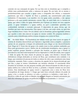 13
coerente em sua concepção da igreja. Foi sua luta com os donatistas que o compeliu a
refletir mais profundamente sobre a natureza da igreja. De um lado, ele se mostra o
predestinacionista que concebe a igreja como a companhia dos eleitos, a communio
sanctorum, que têm o Espírito de Deus e, portanto, são caracterizados pelo amor
verdadeiro. O importante é ser membro vivo da igreja assim concebida, e não apenas
pertencer a ela num sentido meramente externo. Mas, de outro lado, ele é o homem de
igreja, que adere à idéia da igreja defendida por Cipriano ao menos em seus aspectos
gerais. A igreja verdadeira é a igreja católica, na qual a autoridade apostólica tem
continuidade mediante a sucessão episcopal. É depositária da graça divina, que ela
distribui por meio dos sacramentos. Esta igreja é, de fato, um corpo misto, no qual têm
lugar membros bons e maus. Em seu debate com os donatistas, porem,Agostinho admitia
que aqueles e estes não estavam na igreja no mesmo sentido. Ele preparou também o
caminho para a identificação católica romana da igreja com o reino de Deus.
(b) Na Idade Média - Os Escolásticos não tinham muito que dizer acerca da igreja. O
sistema de doutrina desenvolvido por Cipriano e Agostinho estava completo, e precisava
apenas de uns pequenos re-toques de acabamento para chegar ao seu desenvolvimento
final. Hugo de S. Victor fala da igreja e do estado como os dois poderes instituídos por
Deus para governarem o povo. Ambos são de constituição monárquica, mas a igreja é o
poder superior, porque ministra a salvação dos homens, ao passo que o Estado só
providencia o seu bem-estar temporal.O rei ou imperador é o chefe do estado, mas o papa é
o chefe da igreja. Há duas classes de pessoas na igreja, com direitos e deveres bem
definidos:os clérigos dedicados ao serviço de Deus, que constituem uma unidade; e os
leigos, que consistem de pessoas de todas as esferas da vida e que constituem uma classe
totalmente separada. Passo a passo a doutrina do papado foi-se desenvolvendo,até que,
por fim, o papa se tornou virtualmente um monarca absoluto. O crescimento desta
doutrina foi auxiliado, em não pequena medida, pelo desenvolvimento da idéia de que a
igreja católica era o reino de Deus na terra, e, portanto, o bispado romano era um reino
terreno. Esta identificação da igreja visível e organizada com o reino de Deus teve
conseqüência de longo alcance: 1- Exigia que tudo fosse colocado debaixo do poder da
igreja: o lar e a escola, as ciências e as artes, o comércio e a indústria, e tudo mais. 2 -
Envolvia a idéia de que todas as bênçãos da salvação chegam ao homem unicamente por
meio das ordenanças da igreja, em particular,mediante os sacramentos. 3 - Levou á
 