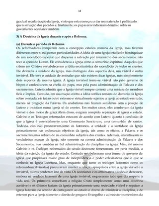 14
gradual secularização da Igreja, visto que esta começou a dar mais atenção à política do
que à salvação dos pecados e, finalmente, os papas reivindicaram domínio sobre os
governantes seculares também.
3) A Doutrina da Igreja durante e após a Reforma.
(a) Durante o período da Reforma.
Os reformadores romperam com a concepção católica romana da igreja, mas tiveram
diferenças entre si nalgumas particularidades.A idéia de uma igreja infalível e hierárquica,e
de um sacerdócio especial que dispensa a salvação por intermédio dos sacramentos, não
teve o apoio de Lutero. Ele considerava a igreja como a comunhão espiritual daqueles que
crêem em Cristo,e restabeleceram a idéia escriturística do sacerdócio de todos os crentes.
Ele defendia a unidade da igreja, mas distinguia dois aspectos dela, um visível e outro
invisível. Ele teve o cuidado de assinalar que não existem duas igrejas, mas simplesmente
dois aspectos da mesma igreja. A igreja invisível torna-se visível não pelo governo de
bispos e cardeais,nem na chefia do papa, mas pela pura administração da Palavra e dos
sacramentos. Lutero admitia que a Igreja visível sempre conterá uma mistura de membros
fiéis e Ímpios. Contudo, em sua reação contra a idéia católica romana do domínio da Igreja
sobre o estado, ele foi ao outro extremo e virtualmente sujeitou a igreja ao estado em tudo,
menos na pregação da Palavra. Os anabatistas não ficaram satisfeitos com a posição de
Lutero e insistiam numa igreja só de crentes. Em muitos casos, eles zombavam da igreja
visível e dos meios de graça.Além disso, exigiam completa separação de igreja e estado.
Calvino e os Teólogos reformados estavam de acordo com Lutero quanto á confissão de
que a Igreja é essencialmente uma Communio Sanctorum, uma comunhão de santos.
Todavia, eles não procuravam,como os luteranos, a unidade e a santidade da Igreja
primariamente nas ordenanças objetivas da igreja, tais como os ofícios, a Palavra e os
sacramentos,mas sobretudo na comunhão subjetiva dos crentes. Ademais, encontravam as
verdadeiras marcas da igreja, não somente na correta administração da Palavra e dos
Sacramentos, mas também na fiel administração da disciplina na igreja. Mas, até mesmo
Calvino e os Teólogos reformados do século dezessete fomentaram, em certa medida, a
idéia da sujeição da igreja do estado. Contudo estabeleceram uma forma de governo da
igreja que propiciava maior grau de independência e poder eclesiásticos que o que se
conhecia na Igreja Luterana. Mas, enquanto que tanto os teólogos luteranos como os
reformados(calvinistas) procuravam manter a relação apropriada entre a igreja visível e a
invisível, outros perderam isto de vista. Os socinianos e os arminianos do século dezessete,
embora na verdade falassem de uma igreja invisível, esqueceram tudo que diz respeito à
vida real. Os primeiros concebiam a religião Cristã simplesmente como uma doutrina
aceitável e os últimos faziam da igreja primariamente uma sociedade visível e seguiam a
igreja luterana no sentido de entregarem ao estado o direito de ministrar a disciplina, e de
reterem para a igreja somente o direito de pregar o Evangelho e admoestar os membros da
 