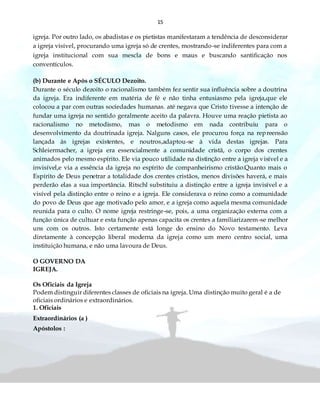 15
igreja. Por outro lado, os abadistas e os pietistas manifestaram a tendência de desconsiderar
a igreja visível, procurando uma igreja só de crentes, mostrando-se indiferentes para com a
igreja institucional com sua mescla de bons e maus e buscando santificação nos
conventículos.
(b) Durante e Após o SÉCULO Dezoito.
Durante o século dezoito o racionalismo também fez sentir sua influência sobre a doutrina
da igreja. Era indiferente em matéria de fé e não tinha entusiasmo pela igreja,que ele
colocou a par com outras sociedades humanas. até negava que Cristo tivesse a intenção de
fundar uma igreja no sentido geralmente aceito da palavra. Houve uma reação pietista ao
racionalismo no metodismo, mas o metodismo em nada contribuiu para o
desenvolvimento da doutrinada igreja. Nalguns casos, ele procurou força na repreensão
lançada às igrejas existentes, e noutros,adaptou-se à vida destas igrejas. Para
Schleiermacher, a igreja era essencialmente a comunidade cristã, o corpo dos crentes
animados pelo mesmo espírito. Ele via pouco utilidade na distinção entre a igreja visível e a
invisível,e via a essência da igreja no espírito de companheirismo cristão.Quanto mais o
Espírito de Deus penetrar a totalidade dos crentes cristãos, menos divisões haverá, e mais
perderão elas a sua importância. Ritschl substituiu a distinção entre a igreja invisível e a
visível pela distinção entre o reino e a igreja. Ele considerava o reino como a comunidade
do povo de Deus que age motivado pelo amor, e a igreja como aquela mesma comunidade
reunida para o culto. O nome igreja restringe-se, pois, a uma organização externa com a
função única de cultuar e esta função apenas capacita os crentes a familiarizarem-se melhor
uns com os outros. Isto certamente está longe do ensino do Novo testamento. Leva
diretamente à concepção liberal moderna da igreja como um mero centro social, uma
instituição humana, e não uma lavoura de Deus.
O GOVERNO DA
IGREJA.
Os Oficiais da Igreja
Podem distinguir diferentes classes de oficiais na igreja. Uma distinção muito geral é a de
oficiais ordinários e extraordinários.
1. Oficiais
Extraordinários (a )
Apóstolos :
 