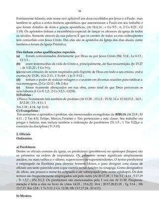 16
Estritamente falando, este nome só é aplicável aos doze escolhidos por Jesus e a Paulo ; mas
também se aplica a certos homens apostólicos que assessoraram a Paulo em seu trabalho e
que foram dotados de dons e graças apostólicas, (At 14:4,14 ; e Co 9:5 ; 6; 2 Co 8:23 ; Gl
1:19). Os apóstolos tinham a incumbência especial de lançar os alicerces da igreja de todos
os séculos. Somente através da sua palavra È que os crentes de todas as eras subseqüentes
tem comunhão com Jesus Cristo. Daí, eles são os apóstolos da Igreja dos dias atuais, como
também o foram da Igreja Primitiva.
Eles tinham certas qualificações especiais.
(a) Foram comissionados diretamente por Deus ou por Jesus Cristo (Mc 3:14 ; Lc 6:13 ;
Gl 1:1 ;
(b) eram testemunhas da vida de Cristo e, principalmente, de Sua ressurreição, (Jo 15:27
; At 1:21,22 ; 1 Co 9:1);
(c)estavam cônscios de serem inspirados pelo Espírito de Deus em todo o seu ensino, oral e
escrito,(At 15:28 ; 1Co 2:13 ; 1 Ts 4:8 ; 1 Jo 5: 9-12 ;
(d) tinham o poder de realizar milagres e o usaram em diversas ocasiões para ratificar a
sua mensagem, (2 Co 12:12 ; Hb 2:4),e
(e) foram ricamente abençoados em sua obra, como sinal de que Deus provavam os
seus labores (1 Co 9; 1,2 ; 2 Co 3:2,3 ; Gl2:8).
b)Profetas :
ONovo Testamento fala também de profetas (At 11:28 ; 13:1,2 ; 15:32; 1Co 12:10;13:2 ; 14:3 ;
Ef 2:20 ; 3:5 ; 4:11; 1
Tm 1:18 ; 4:14; Ap 11:6).
C) Evangelistas :
Em acréscimo a apóstolos e profetas, são mencionados evangelistas da BÍBLIA (At 21:8 ; Ef
4:11 ; 2 Tm 4:5). Felipe, Marcos,Timóteo e Tito pertenciam a esta classe. Seu trabalho era
pregar e batizar, mas incluía também a ordenação de presbíteros (Tt 1:5 ; 1 Tm 5:22),e o
exercício da disciplina ( Tt 3:10).
2. Oficiais
Ordinários.
a) Presbíteros
Dentre os oficiais comuns da igreja, os presbyteroi (presbíteros) ou episkopoi (bispos) são
os primeiros na ordem de importância. Os primeiros nomes significam simplesmente
anciãos, ou mais velhos e o último, supervisores ou superintendentes. O termo presbyteroi
é empregado na Escritura para denotar homens idosos, e para designar uma classe de
oficiais um tanto parecido com a que exercia certas funções na sinagoga. Como designativo
de oficio, aos poucos o nome foi eclipsado e até sobrepujado pelo nome episkopoi. Os dois
termos são freqüentemente empregados um pelo outro (At 20:17,28 ; 1 Tm 3:1 ; 4:14 ; 5:17,19
; Tt 1:5,7 ; 1Pe 5:1,2. Os presbyteroi são mencionados pela 1 vez em At 11:30. Freqüente
menção é feita a eles no livro de (Atos 14:23 ; 15:6,22; 16:4 ; 20:17,28;21:18 ; Tg 5:14 ; Hb
13:7,17, Rm 12:8 ; 1 Ts 5:12 ;1 Co 12:28; Hb 13:7,17,24 ; Ef 4:11).
b) Mestres.
 