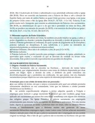 18
20:24 ; Rm 1:1),derivado de Cristo e subordinado à sua autoridade soberana sobre a igreja
(Mt 28:18). Deve ser exercido em harmonia com a Palavra de Deus e sob a direção do
Espírito Santo, por meio de ambos Santos os quais Cristo governa a sua Igreja, e em nome
do próprio Cristo como o Rei da Igreja (Rm 10:14,15 ; Ef 5:23 ; 1 Co 5:4). Todavia, È um
poder muito real e brangente, que consiste na administração da Palavra e dos sacramentos,
(Mt 28:19), na determinação do que é e do que não é permitido no reino de Deus, (Mt
16:19), no perdão e na retenção do pecado ( Jo 20:23), e no exercício da disciplina na igreja (
Mt 16:18; 18:17 ; 1 Co 5:4 ; Tt 3;10 ; Hb 12:15-17).
3. Diferentes espécies do Poder Eclesiático.
Em conexão com os três ofícios de Cristo, há também um poder tríplice na igreja, a saber, o
poder dogmático ou docente ( potestas dogmática ou docendi), o poder de governo ou de
ordem ( Potestas gubernans ou ordinans), do qual o poder de julgamento ou de disciplina (
potestas iudicans ou disciplinae), È uma subdivisão, e o poder ou ministério da
misericórdia( potestas ou ministerium misericordiae).
a)Potestas Ordinans.: Deus não é de confusão; e,sim, de paz.(1 Co 14:33).
b)Potestas iudicans.:
A Potestas Iudicans È o poder exercido para proteger a santidade da igreja, admitindo os
aprovados após exame, e excluindo os que se desviam da verdade ou levam vidas
desonradas. Este poder é exercido especialmente em questões de disciplina.
OS SACRAMENTOS EM GERAL.
1. Origem e Sentido da Palavra Sacramento.
A Palavra Sacramento não se encontra na Escritura.… derivada do termo latino
sacramentum, que originariamente denotava uma soma de dinheiro depositada por duas
partes em litígio. Após a decisão da corte, o dinheiro da parte vencedora era
devolvido,enquanto que a perdedora era confiscada. Ao que parece, isto era chamado
sacramentum porque objetivava ser uma espécie de oferenda propiciatória aos deuses.
A transição para o uso cristão do termo deve ser procurada :
a)no uso militar do termo, em que e notava o juramento pelo qual um soldado prometia
solenemente obediência ao seu comandante, visto que no batismo o cristão promete
obediência ao seu Senhor, e
b) no sentido especificamente religioso o termo adquiriu quando a Vulgata o
empregou para traduzir o grego mysterion. É possível que este vocábulo, grego fosse
aplicado aos sacramentos por terem eles uma tênue semelhança com alguns dos mistérios
das religiões gregas. Na Igreja Primitiva a palavra sacramento era empregada
primeiramente para denotar todas as espécies de doutrinas e ordenanças. Por esta mesma
razão, alguns se opuseram ao nome e preferiam falar em sinais, selos ou mistério.Mesmo
durante e imediatamente apos a Reforma muitos não gostavam do nome
sacramento.Melanchton empregava signi, e tanto Lutero como Calvino achavam necessário
chamar a atenção para o fato de que a palavra sacramento não é empregada em seu sentido
original na teologia. Mas o fato de que a palavra não se encontra na Escritura e de que não
 