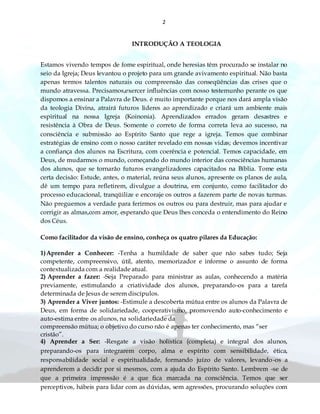 2
INTRODUÇÃO A TEOLOGIA
Estamos vivendo tempos de fome espiritual, onde heresias têm procurado se instalar no
seio da Igreja; Deus levantou o projeto para um grande avivamento espiritual. Não basta
apenas termos talentos naturais ou compreensão das conseqüências das crises que o
mundo atravessa. Precisamos,exercer influências com nosso testemunho perante os que
dispomos a ensinar a Palavra de Deus. é muito importante porque nos dará ampla visão
da teologia Divina, atrairá futuros líderes ao aprendizado e criará um ambiente mais
espiritual na nossa Igreja (Koinonia). Aprendizados errados geram desastres e
resistência à Obra de Deus. Somente o correto de forma correta leva ao sucesso, na
consciência e submissão ao Espírito Santo que rege a igreja. Temos que combinar
estratégias de ensino com o nosso caráter revelado em nossas vidas; devemos incentivar
a confiança dos alunos na Escritura, com coerência e potencial. Temos capacidade, em
Deus, de mudarmos o mundo, começando do mundo interior das consciências humanas
dos alunos, que se tornarão futuros evangelizadores capacitados na Bíblia. Tome esta
certa decisão: Estude, antes, o material, reúna seus alunos, apresente os planos de aula,
dê um tempo para refletirem, divulgue a doutrina, em conjunto, como facilitador do
processo educacional, tranqüilize e encoraje os outros a fazerem parte de novas turmas.
Não preguemos a verdade para ferirmos os outros ou para destruir, mas para ajudar e
corrigir as almas,com amor, esperando que Deus lhes conceda o entendimento do Reino
dos Céus.
Como facilitador da visão de ensino, conheça os quatro pilares da Educação:
1)Aprender a Conhecer: -Tenha a humildade de saber que não sabes tudo; Seja
competente, compreensivo, útil, atento, memorizador e informe o assunto de forma
contextualizada com a realidade atual.
2) Aprender a fazer: -Seja Preparado para ministrar as aulas, conhecendo a matéria
previamente, estimulando a criatividade dos alunos, preparando-os para a tarefa
determinada de Jesus de serem discípulos.
3) Aprender a Viver juntos: -Estimule a descoberta mútua entre os alunos da Palavra de
Deus, em forma de solidariedade, cooperativismo, promovendo auto-conhecimento e
auto-estima entre os alunos, na solidariedade da
compreensão mútua; o objetivo do curso não é apenas ter conhecimento, mas “ser
cristão”.
4) Aprender a Ser: -Resgate a visão holística (completa) e integral dos alunos,
preparando-os para integrarem corpo, alma e espírito com sensibilidade, ética,
responsabilidade social e espiritualidade, formando juízo de valores, levando-os a
aprenderem a decidir por si mesmos, com a ajuda do Espírito Santo. Lembrem -se de
que a primeira impressão é a que fica marcada na consciência. Temos que ser
perceptivos, hábeis para lidar com as dúvidas, sem agressões, procurando soluções com
 