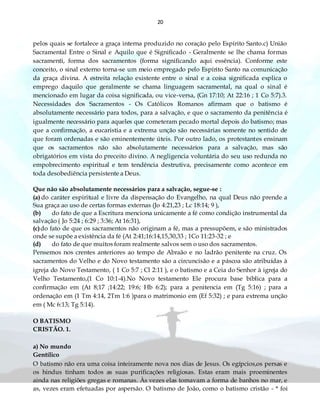20
pelos quais se fortalece a graça interna produzido no coração pelo Espírito Santo.c) União
Sacramental Entre o Sinal e Aquilo que é Significado - Geralmente se lhe chama formas
sacramenti, forma dos sacramentos (forma significando aqui essência). Conforme este
conceito, o sinal externo torna-se um meio empregado pelo Espírito Santo na comunicação
da graça divina. A estreita relação existente entre o sinal e a coisa significada explica o
emprego daquilo que geralmente se chama linguagem sacramental, na qual o sinal é
mencionado em lugar da coisa significada, ou vice-versa, (Gn 17:10; At 22:16 ; 1 Co 5:7).3.
Necessidades dos Sacramentos - Os Católicos Romanos afirmam que o batismo é
absolutamente necessário para todos, para a salvação, e que o sacramento da penitência é
igualmente necessário para aqueles que cometeram pecado mortal depois do batismo; mas
que a confirmação, a eucaristia e a extrema unção são necessárias somente no sentido de
que foram ordenadas e são eminentemente úteis. Por outro lado, os protestantes ensinam
que os sacramentos não são absolutamente necessários para a salvação, mas são
obrigatórios em vista do preceito divino. A negligencia voluntária do seu uso redunda no
empobrecimento espiritual e tem tendência destrutiva, precisamente como acontece em
toda desobediência persistente a Deus.
Que não são absolutamente necessários para a salvação, segue-se :
(a) do caráter espiritual e livre da dispensação do Evangelho, na qual Deus não prende a
Sua graça ao uso de certas formas externas (Jo 4:21,23 ; Lc 18:14; 9 ),
(b) do fato de que a Escritura menciona unicamente a fé como condição instrumental da
salvação ( Jo 5:24 ; 6:29 ; 3:36; At 16:31),
(c)do fato de que os sacramentos não originam a fé, mas a pressupõem, e são ministrados
onde se supõe a existência da fé (At 2:41;16:14,15,30,33 ; 1Co 11:23-32 ; e
(d) do fato de que muitos foram realmente salvos sem o uso dos sacramentos.
Pensemos nos crentes anteriores ao tempo de Abraão e no ladrão penitente na cruz. Os
sacramentos do Velho e do Novo testamento são a circuncisão e a páscoa são atribuídas à
igreja do Novo Testamento, ( 1 Co 5:7 ; Cl 2:11 ), e o batismo e a Ceia do Senhor à igreja do
Velho Testamento,(1 Co 10:1-4).No Novo testamento Ele procura base bíblica para a
confirmação em (At 8;17 ;14:22; 19:6; Hb 6:2); para a penitencia em (Tg 5:16) ; para a
ordenação em (1 Tm 4:14, 2Tm 1:6 )para o matrimonio em (Ef 5:32) ; e para extrema unção
em ( Mc 6:13; Tg 5:14).
O BATISMO
CRISTÃO. 1.
a) No mundo
Gentílico
O batismo não era uma coisa inteiramente nova nos dias de Jesus. Os egípcios,os persas e
os hindus tinham todos as suas purificações religiosas. Estas eram mais proeminentes
ainda nas religiões gregas e romanas. Às vezes elas tomavam a forma de banhos no mar, e
as, vezes eram efetuadas por aspersão. O batismo de João, como o batismo cristão - * foi
 