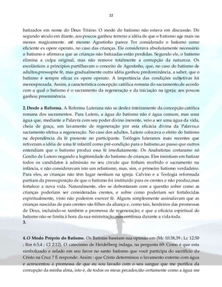 22
batizados em nome do Deus Triúno. O modo do batismo não estava em discussão. Do
segundo século em diante, aos poucos ganhou terreno a idéia de que o batismo age mais ou
menos magicamente. até mesmo Agostinho parece Ter considerado o batismo como
eficiente ex opere operato, no caso das crianças. Ele considerava absolutamente necessário
o batismo e afirmava que as crianças não batizadas estão perdidas. Segundo ele, o batismo
elimina a culpa original, mas não remove totalmente a corrupção da natureza. Os
escolásticos a princípios partilhavam o conceito de Agostinho, que, no caso do batismo de
adultos,pressupõe fé, mas gradualmente outra idéia ganhou predominância, a saber, que o
batismo é sempre eficaz ex opere operato. A importância das condições subjetivas foi
menosprezada. Assim, a característica concepção católica romana do sacramento,de acordo
com a qual o batismo é o sacramento da regeneração e da iniciação na igreja; aos poucos
ganhou proeminência.
2.Desde a Reforma. A Reforma Luterana não se desfez inteiramente da concepção católica
romana dos sacramentos. Para Lutero, a água do batismo não é água comum, mas uma
água que, mediante a Palavra com seu poder divino inerente, veio a ser uma água da vida,
cheia de graça, um lavamento de regeneração por esta eficácia divina da Palavra,o
sacramento efetua a regeneração. No caso dos adultos, Lutero colocava o efeito do batismo
na dependência da fé presente no participante. Teólogos luteranos mais recentes que
retiveram a idéia de uma fé infantil como pré-condição para o batismo,ao passo que outros
entendiam que o batismo produz essa fé imediatamente. Os Anabatistas cortaramo nó
Gordio de Lutero negando a legitimidade do batismo de crianças. Eles insistiam em batizar
todos os candidatos à admissão no seu circulo que tinham recebido o sacramento na
infância, e não consideravam isto um rebatismo, mas, sim, o primeiro batismo verdadeiro.
Para eles, as crianças não têm lugar nenhum na igreja. Calvino e a Teologia reformada
partiam da pressuposição de que o batismo foi instituído para os crentes e não produz,mas
fortalece a nova vida. Naturalmente, eles se defrontaram com a questão sobre como as
crianças poderiam ser consideradas crentes, e sobre como poderiam ser fortalecidas
espiritualmente, visto não poderem exercer fé. Alguns simplesmente assinalavam que as
crianças nascidas de pais crentes são filhos da aliança e, como tais, herdeiros das promessas
de Deus, incluindo-se também a promessa de regeneração; e que a eficácia espiritual do
batismo não se limita à hora da sua ministração,mas continua durante a vida toda.
3.
4.O Modo Próprio do Batismo. Os Batistas baseiam sua opinião em (Mc 10:38,39 ; Lc 12:50
; Rm 6:3,4 ; Cl 2:12). O catecismo de Heidelberg indaga, na pergunta 69: Como é que esta
simbolizado e selado em seu favor no santo batismo que você participa do sacrifício de
Cristo na Cruz ? E responde: Assim : que Cristo determinou o lavamento externo com água
e acrescentou a promessa de que eu sou lavado com o seu sangue que me purifica da
corrupção da minha alma, isto é, de todos os meus pecados,tão certamente como a água me
 