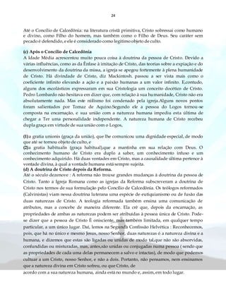24
Até o Concílio de Calcedônia: na literatura cristã primitiva, Cristo sobressai como humano
e divino, como Filho do homem, mas também como o Filho de Deus. Seu caráter sem
pecado é defendido, e ele é considerado como legitimo objeto de culto.
(c) Após o Concílio de Calcedônia
A Idade Média acrescentou muito pouca coisa à doutrina da pessoa de Cristo. Devido a
várias influências, como as da Ênfase à imitação de Cristo, das teorias sobre a expiação e do
desenvolvimento da doutrina da missa, a igreja se apegou fortemente à plena humanidade
de Cristo. Há divindade de Cristo, diz Mackintosh. passou a ser vista mais como o
coeficiente infinito elevando a ação e a paixão humanas a um valor infinito. E,contudo,
alguns dos escolásticos expressaram em sua Cristologia um conceito docético de Cristo.
Pedro Lombardo não hesitava em dizer que, com relação à sua humanidade, Cristo não era
absolutamente nada. Mas este niilismo foi condenado pela igreja.Alguns novos pontos
foram salientados por Tomaz de Aquino.Segundo ele a pessoa do Logos tornou-se
composta na encarnação, e sua união com a natureza humana impediu esta última de
chegar a Ter uma personalidade independente. A natureza humana de Cristo recebeu
dupla graça em virtude de sua união com o Logos,
(1)a gratia unionis (graça da união), que lhe comunicou uma dignidade especial, de modo
que até se tornou objeto de culto, e
(2)a gratia habitualis (graça habitual),que a mantinha em sua relação com Deus. O
conhecimento humano de Cristo era duplo a saber, um conhecimento infuso e um
conhecimento adquirido. Há duas vontades em Cristo, mas a causalidade última pertence à
vontade divina, à qual a vontade humana está sempre sujeita.
(d) A doutrina de Cristo depois da Reforma.
Até o século dezenove : A reforma não trouxe grandes mudanças à doutrina da pessoa de
Cristo. Tanto a Igreja Romana como as igrejas da Reforma subscreveram a doutrina de
Cristo nos termos de sua formulação pelo Concílio de Calcedônia. Os teólogos reformados
(Calvinistas) viam nessa doutrina luterana uma espécie de eutiquianismo ou de fusão das
duas naturezas de Cristo. A teologia reformada também ensina uma comunicação de
atributos, mas a concebe de maneira diferente. Ela crê que, depois da encarnação, as
propriedades de ambas as naturezas podem ser atribuídas à pessoa única de Cristo. Pode-
se dizer que a pessoa de Cristo È onisciente, mas também limitada, em qualquer tempo
particular, a um único lugar. Daí, lemos na Segunda Confissão Helvética : Reconhecemos,
pois, que há no único e mesmo Jesus, nosso Senhor, duas naturezas ó a natureza divina e a
humana, e dizemos que estas são ligadas ou unidas de modo tal,que não são absorvidas,
confundidas ou misturadas, mas, antes,são unidas ou conjugadas numa pessoa ( sendo que
as propriedades de cada uma delas permanecem a salvo e intactas), de modo que podemos
cultuar a um Cristo, nosso Senhor, e não a dois. Portanto, não pensamos, nem ensinamos
que a natureza divina em Cristo sofreu, ou que Cristo, de
acordo com a sua natureza humana, ainda está no mundo e, assim, em todo lugar.
 
