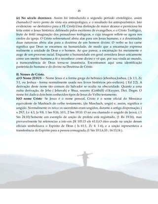 25
(e) No século dezenove. Assim foi introduzido o segundo período cristológico, assim
chamado.O novo ponto de vista era antropológico, e o resultado foi antropocêntrico. Isto
evidenciou -se destrutivo para a FÉ Cristã.Uma distinção de maior alcance e perniciosa foi
feita entre o Jesus histórico, delineado pelos escritores de evangelhos, e o Cristo Teológico,
fruto de fértil imaginação dos pensadores teológicos, e cuja imagem reflete-se agora nos
credos da igreja. O Cristo sobrenatural abriu alas para um Jesus humano, e a doutrinadas
duas naturezas abriu alas para a doutrina de um homem divino. O verbo se fez carne
significa que Deus se encarnou na humanidade, de modo que a encarnação expressa
realmente a unidade de Deus e o homem. Ao que parece, a encarnação foi meramente o
auge de um processo racial. Enquanto a humanidade em geral considera Jesus unicamente
como um mestre humano,a fé o reconhece como divino e vê que, por sua vinda ao mundo,
a transcendência de Deus torna-se imanência. Encontramos aqui uma identificação
panteísta do humano e do divino na Doutrina de Cristo.
II. Nomes de Cristo.
a) O Nome JESUS -· Nome Jesus é a forma grega do hebraico Jehoshua,Joshua, ( Js 1:1, Zc
3:1, ou Jeshua - forma normalmente usada nos livros históricos pós-exílicos), ( Ed 2:2). A
derivação deste nome tão comum do Salvador se oculta na obscuridade. Quanto a uma
outra derivação, de Jeho ( Jehovah) e Shua, socorro (Gotthilf) cf.Kuyper, Dict. Dogm. O
nome foi dado a dois bem conhecidos tipos de Jesus do Velho testamento.
b)O nome Cristo· Se Jesus é o nome pessoal, Cristo é o nome oficial do Messias.o
equivalente de Mashiach do velho testamento, (de Maschach, ungir) e, assim, significa o
ungido. Normalmente os reis e os sacerdotes eram ungidos, durante a antiga dispensação, (
x 29:7, Lv 4:3, Jz 9:8, 1 Sm 9:16, 10:1, 2 Sm 19:10. O rei era chamado o ungido de Jeová, ( 1
Sm 24:10).Somente um exemplo de unção de profeta está registrado, (1 Rs 19:16), mas
provavelmente há referencias a isto em (Sl 105:15 eIs 61:1).O óleo usado na unção desses
oficiais simbolizava o Espírito de Deus ( Is 61:1, Zc 4: 1-6), e a unção representava a
transferência do Espírito para a pessoa consagrada, (1 Sm 10:1,6,10 ; 16:13,14 ).
 