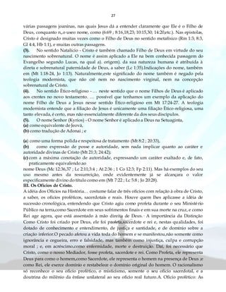 27
várias passagens joaninas, nas quais Jesus dá a entender claramente que Ele é o Filho de
Deus, conquanto n„o useo nome, como (6:69 ; 8:16,18,23; 10:15,30; 14:20,etc.). Nas epistolas,
Cristo é designado muitas vezes como o Filho de Deus no sentido metafísico (Rm 1:3; 8:3,
Gl 4:4, Hb 1:1), e muitas outras passagens.
(3). No sentido Natalício - Cristo é também chamado Filho de Deus em virtude do seu
nascimento sobrenatural. O nome é assim aplicado a Ele na bem conhecida passagem do
Evangelho segundo Lucas, na qual a). origem). da sua natureza humana é atribuída à
direta e sobrenatural paternidade de Deus, a saber (Lc 1:35).Indicações do nome, também
em (Mt 1:18-24, Jo 1:13). Naturalmente,este significado do nome também é negado pela
teologia modernista, que não crê nem no nascimento virginal, nem na concepção
sobrenatural de Cristo.
(4). No sentido Ètico-religioso - … neste sentido que o nome Filhos de Deus é aplicado
aos crentes no novo testamento. … possível que tenhamos um exemplo da aplicação do
nome Filho de Deus a Jesus nesse sentido Ètico-religioso em Mt 17:24-27. A teologia
modernista entende que a filiação de Jesus é unicamente uma filiação Ètico-religiosa, uma
tanto elevada, é certo, mas não essencialmente diferente da dos seus discípulos.
(5). O nome Senhor (Kyrios) - O nome Senhor é aplicado a Deus na Setuaginta,
(a) como equivalente de Jeová,
(b) como tradução de Adonai ; e
(a) como uma forma polida e respeitosa de tratamento (Mt 8:2 ; 20:33),
(b) como expressão de posse e autoridade, sem nada implicar quanto ao caráter e
autoridade divinas de Cristo (Mt 21:3; 24:42);
(c) com a máxima conotação de autoridade, expressando um caráter exaltado e, de fato,
praticamente equivalendo ao
nome Deus (Mc 12:36,37 ; Lc 2:11;3:4 ; At 2:36 ; 1 Co 12:3; Fp 2:11). Mas há exemplos do seu
uso mesmo antes da ressurreição, onde evidentemente já se alcançara o valor
especificamente divino do título como em (Mt 7:22 ; Lc 5:8 ; Jo 20:28).
III. Os Ofícios de Cristo.
A idéia dos Ofícios na História… costume falar de três ofícios com relação à obra de Cristo,
a saber, os ofícios proféticos, sacerdotais e reais. Houve quem lhes aplicasse a idéia de
sucessão cronológica, entendendo que Cristo agiu como profeta durante o seu Ministério
Público na terra,como Sacerdote em seus sofrimentos finais e em sua morte na cruz, e como
Rei age agora, que está assentado à mão direita de Deus.· A importância da Distinção
Como Cristo foi criado por Deus, ele foi profeta,sacerdote e rei e, nestas qualidades, foi
dotado de conhecimento e entendimento, de justiça e santidade, e de domínio sobre a
criação inferior.O pecado afetou a vida toda do homem e se manifestou,não somente como
ignorância e cegueira, erro e falsidade, mas também como injustiça, culpa e corrupção
moral ; e, em acréscimo,como enfermidade, morte e destruição. Daí, foi necessário que
Cristo, como o nosso Mediador, fosse profeta, sacerdote e rei. Como Profeta, ele representa
Deus para como o homem,como Sacerdote, ele representa o homem na presença de Deus ;e
como Rei, ele exerce domínio e restabelece o domínio original do homem. O racionalismo
só reconhece o seu oficio profético, o misticismo, somente o seu oficio sacerdotal, e a
doutrina do milênio da ênfase unilateral ao seu oficio real futuro.A. Oficio profético: As
 