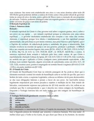29
suas criaturas. Seu trono está estabelecido nos céus e o seu reino domina sobre tudo (Sl
103:19).Em geral podemos definir a realeza de Cristo como o Seu poder oficial de governar
todas as coisas do céu e da terra, para a glória de Deus e para a execução do seu propósito
de salvação. Todavia, podemos distinguir entre um regnum gratiae e um regnum potentiae
(entre um reino de graça e um reino de poder).
O Reinado Espiritual de
Cristo 1. Natureza deste
Reinado -
O reinado espiritual de Cristo é o Seu governo real sobre o regnum gratiae, isto é, sobre o
seu povo ou sua igreja. … um reinado espiritual porque se relaciona com uma esfera
espiritual. … o governo mediatário estabelecido nos corações e nas vidas dos crentes.
Ademais, é espiritual porque leva direta e imediatamente a um fim espiritual porque
administrado, não pela força ou por meios externos, mas pela Palavra e pelo Espírito, que é
o Espírito de verdade, de sabedoria,de justiça e santidade, de graça e misericórdia. Este
reinado revela-se na reunião da igreja e em seu governo, proteção e perfeição. A BÍBLIA
fala a seu respeito em muitos lugares, tais como (Sl 2:6 ; 45:6,7; cf. Hb 1:8,9 ; 132:11; Is 9:6,7;
Jr 23:5,6, Mq 5:2, Zc 6:13, Lc 1:33; 19:27,38; 22:29 ; Jo 18:36,37; At2:30-36); e outros. A
natureza espiritual deste reinado é indicada pelo fato, entre outros, de que Cristo é
repetidamente chamado Cabeça da Igreja, (Ef 1:22; 4:15; 5:23; Cl 1:18 ;2:19). Este vocábulo,
no sentido em que é aplicado a Cristo, é,nalguns casos, praticamente equivalente, a Rei
(Cabeça num sentido figurado, alguém revestido de autoridade), como em (1Co 11:3 ; Ef
1:22 ; 5:23), noutros casos, porém é empregado no sentido literal e orgânico (Ef 4:15; Cl 1:18
; 2:19) e, em parte, também em (Ef 1:22).
IV. O Estado de Cristo
(O Estado de Humilhação) Com base na referida passagem de Fp, pode-se dizer que o
elemento essencial e central do estado de humilhação acha-se no fato de que Ele, que era o
Senhor de toda a terra, o supremo Legislador, colocou-se debaixo da lei para desincumbir-
se das suas obrigações federais e penais a favor do seu povo. Ao fazê-lo,Ele tornou
legalmente responsável por nossos pecados e sujeitos à maldição da lei. Este estado do
Salvador, concisamente expresso nas palavras de (Gl 4:4) nascido sob a lei, reflete-se na
condição que lhe é correspondente e que é descrita nos vários estágios da humilhação.
Enquanto a Teologia luterana fala em nada menos que oito estágios da humilhação de
Cristo,
A Teologia Reformada geralmente enumera cinco, a saber.
(1) encarnação,
(2) sofrimento,
(3) morte,
(4) sepultamento, e
(5) descida ao hades.
(1) A encarnação e o nascimento de Cristo a. O sujeito da encarnação : Não foi o trino Deus,
mas a Segunda pessoa da trindade que assumiu a natureza humana. Por essa razão ; È
melhor dizer que o Verbo se fez Carne, do que dizer que Deus se fez homem. Ao mesmo
 
