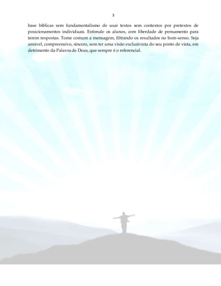 3
base bíblicas sem fundamentalismo de usar textos sem contextos por pretextos de
posicionamentos individuais. Estimule os alunos, com liberdade de pensamento para
terem respostas. Tome comum a mensagem, filtrando os resultados no bom-senso. Seja
amável, compreensivo, sincero, sem ter uma visão exclusivista do seu ponto de vista, em
detrimento da Palavra de Deus, que sempre é o referencial.
 