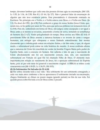 30
tempo, devemos lembrar que cada uma das pessoas divinas agiu na encarnação, (Mt 1:20,
Lc 1:35, Jo 1:14, At 2:30, Rm 8:3, Gl 4:4, Fp 2:7). Não é possível falar da encarnação de
alguém que não teve existência prévia. Esta preexistência é claramente ensinada na
Escritura: No principio era o Verbo, e o Verbo estava com Deus, e o Verbo era Deus. (Jo
1:1). Eu desci do CÉU, (Jo 6:38) Pois conheceis a graça do nosso Senhor Jesus Cristo, que,
sendo rico, se fez pobre por amor de Vós, para que pela sua pobreza vos tornassem ricos. (2
Co 8:9). Pois ele, subsistindo em forma de Deus, não julgou como usurpação o ser igual a
Deus; antes a si mesmo se esvaziou, assumindo a forma de servo, tornando-se semelhança
de homens (Fp 2: 6,7). Vindo pois,plenitude do tempo, Deus enviou seu Filho (Gl 4:4). O
preexistente Filho de Deus assume a natureza humana e se reveste de carne e sangue
humanos, um milagre que ultrapassa o nosso limitado entendimento. Isto mostra
claramente que o infinito,pode entrar em relações finitas, e de fato entra, e que, de algum
modo, o sobrenatural pode entrar na vida histórica do mundo. A nossa confissão afirma
que a natureza de Cristo foi concebida no ventre da bendita Virgem Maria pelo poder do
Espírito Santo, sem o concurso do homem. Isto salienta o fato de que o nascimento de
Cristo absolutamente não foi um nascimento comum, mas, sim, um nascimento
sobrenatural em Virtude do qual Ele foi chamado Filho de Deus. O elemento mais
importante,com relação ao nascimento de Jesus, foi a operação sobrenatural do Espírito
Santo, pois só por este meio foi possível o nascimento virginal. A BÍBLIA se refere a esta
característica em (Mt 1:18-20 ; Lc 1:34,35 ; Hb 10:5).
(2) Os Sofrimentos Do Salvador (Is 53: 6,10)
(a) Ele sofreu durante toda a sua vida - Seu sofrimento foi um sofrimento consagrado, e
cada vez mais atroz conforme o fim se aproximava O sofrimento iniciado na encarnação,
chegou finalmente ao clímax no passio magna (grande paixão) no fim da sua vida. Foi
quando pesou sobre Ele toda a ira de Deus contra o pecado.
 