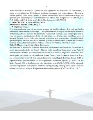 32
Esta doutrina na Confissão Apostólica (Credo).Depois de mencionar os sofrimentos, a
morte e o sepultamento do Senhor, a confissão prossegue com estas palavras : Desceu ao
inferno (hades). Mais tarde, porém, a forma romana do Credo acrescentou o artigo em
questão após sua menção do sepultamento.Base bíblica para a expressão -a - (Ef 4:9),-b-(1
Pe 3: 18,19), -c-(1 Pe 4: 4 - 6), -d- (Sl 16: 8 - 10) - (comp. At 2: 25-7,30,31).
4º INTRODUÇÃO A HAMARTIOLOGIA
(Doutrina do Pecado) INTRODUÇÃO
I - A origem do pecado
O problema do mal que há no mundo sempre foi considerado um dos mais profundos
problemas da filosofia e da Teologia.… um problema que se impõe naturalmente à atenção
do homem,visto que o poder do mal é forte e universal, é uma doença sempre presente na
vida em todas as manifestações desta, e é matéria da experiência diária na vida de todos os
homens. Outros, porém estão convictos, de que o mal teve uma origem voluntária isto é,
que se originou na livre escolha do homem, quer na existência atual, quer numa existência
anterior. Estes acham se bem mais perto da verdade revelada na Palavra de Deus.·
Dados bíblicos a respeito da origem do pecado.
Na escritura, o mal moral existente no mundo, transparece claramente no pecado isto é,
como transgressão da lei de Deus.1 - Não se pode considerar Deus como o seu Autor.O
decreto eterno de Deus evidentemente deu a certeza da entrada do pecado no mundo, mas
não se pode interpretar isso de modo que faça de Deus a causa do pecado no sentido de ser
Ele o seu autor responsável. Esta idéia é claramente excluída pela Escritura. Longe de Deus
o praticar ele a perversidade e do Todo- poderoso o cometer injustiça.(Jó 34:10). Ele é o
Santo Deus.(Is 6:3), e absolutamente não há retidão nele. (Dt 32:4);(Sl 92:16).Ele não pode
ser tentado pelo mal e ele próprio não tenta a ninguém, (Tg 1:13). Quando criou o homem,
criou-o bom e à sua imagem. Ele positivamente odeia o pecado, (Dt 25:16, Sl 5:4, 11:5, Zc
 