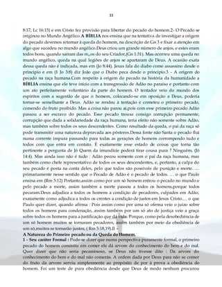 33
8:17, Lc 16:15) e em Cristo fez provisão para libertar do pecado do homem.2- O Pecado se
originou no Mundo Angélico.A BÍBLIA nos ensina que na tentativa de investigar a origem
do pecado devemos retornar à queda do homem, na descrição de Gn 3 e fixar a atenção em
algo que sucedeu no mundo angélico.Deus criou um grande número de anjos, e estes eram
todos bons, quando saíram das m„os do seu Criador,(Gn 1:31). Mas ocorreu uma queda no
mundo angélico, queda na qual legiões de anjos se apartaram de Deus. A ocasião exata
dessa queda não é indicada, mas em (Jo 8:44). Jesus fala do diabo como assassino desde o
principio e em (1 Jo 3:8) diz João que o Diabo peca desde o principio.3 - A origem do
pecado na raça humana.Com respeito à origem do pecado na história da humanidade a
BÍBLIA ensina que ele teve início com a transgressão de Adão no paraíso e portanto com
um ato perfeitamente voluntário da parte do homem. O tentador veio do mundo dos
espíritos com a sugestão de que o homem, colocando-se em oposição a Deus, poderia
tornar-se semelhante a Deus. Adão se rendeu à tentação e cometeu o primeiro pecado,
comendo do fruto proibido. Mas a coisa não parou aí,pois com esse primeiro pecado Adão
passou a ser escravo do pecado. Esse pecado trouxe consigo corrupção permanente,
corrupção que dada a solidariedade da raça humana, teria efeito não somente sobre Adão,
mas também sobre todos os seus descendentes. Como resultado da queda, o pai da raça só
pode transmitir uma natureza depravada aos pósteros.Dessa fonte não Santa o pecado flui
numa corrente impura passando para todas as gerações de homens corrompendo tudo e
todos com que entra em contato. É exatamente esse estado de coisas que torna tão
pertinente a pergunta de Jó Quem da imundície poderá tirar cousa pura ? Ninguém, (Jó
14:4). Mas ainda isso não é tudo : Adão pecou somente com o pai da raça humana, mas
também como chefe representativo de todos os seus descendentes, e, portanto, a culpa do
seu pecado é posta na conta deles, pelo que todos são possíveis de punição e morte. …
primariamente nesse sentido que o Pecado de Adão é o pecado de todos. … o que Paulo
ensina em (Rm 5:12) Portanto,assim como por um só homem entrou o pecado no mundo e
pelo pecado a morte, assim também a morte passou a todos os homens,porque todos
pecaram.Deus adjudica a todos os homens a condição de pecadores, culpados em Adão,
exatamente como adjudica a todos os crentes a condição de justos em Jesus Cristo.… o que
Paulo quer dizer, quando afirma : Pois assim como por uma só ofensa veio o juízo sobre
todos os homens para condenação, assim também por um só ato de justiça veio a graça
sobre todos os homens para a justificação que dá vida. Porque, como pela desobediência de
um só homem muitos se tornaram pecadores, assim também por meio da obediência de
um só,muitos se tornarão justos, ( Rm 5:18,19).II –
A Natureza do Primeiro pecado ou da Queda do Homem.
1 - Seu caráter Formal : Pode-se dizer que numa perspectiva puramente formal, o primeiro
pecado do homem consistiu em comer ele dá arvore do conhecimento do bem e do mal.
Quer dizer que não seria pecaminoso, se Deus não tivesse dito : Da arvore do
conhecimento do bem e do mal não comerás. A ordem dada por Deus para não se comer
do fruto da arvore serviu simplesmente ao propósito de por à prova a obediência do
homem. Foi um teste de pura obediência desde que Deus de modo nenhum procurou
 