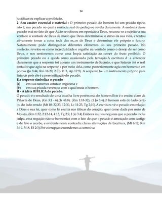 34
justificar ou explicar a proibição.
2- Seu caráter essencial e material : O primeiro pecado do homem foi um pecado típico,
isto é, um pecado no qual a essência real do pedaço se revela claramente. A essência desse
pecado está no fato de que Adão se colocou em oposição a Deus, recusou-se a sujeitar a sua
vontade à vontade de Deus de modo que Deus determinasse o curso da sua vida, e tentou
ativamente tomar a coisa toda das m„os de Deus e determinar ele próprio o futuro.
Naturalmente pode distinguir-se diferentes elementos do seu primeiro pecado. No
intelecto, revelou-se como incredulidade e orgulho na vontade como o desejo de ser como
Deus, e nos sentimentos como uma Ímpia satisfação ao comer do fruto proibido. O
primeiro pecado ou a queda como ocasionada pela tentação.A escritura d· a entender
claramente que a serpente foi apenas um instrumento de Satanás, e que Satanás foi o real
tentador que agiu na serpente e por meio dela, como posteriormente agiu em homens e em
porcos (Jo 8:44, Rm 16:20, 2 Co 11:3, Ap 12:9). A serpente foi um instrumento próprio para
Satanás pois ele é a personificação do pecado.
E a serpente simboliza o pecado
(a) em sua natureza astuta e enganosa e
(b) em sua picada venenosa com a qual mata o homem.
II - A idéia BÍBLICA do pecado.
O pecado é o resultado de uma escolha livre porém má, do homem.Este é o ensino claro da
Palavra de Deus, (Gn 3:1 - 6),(Is 48:8), (Rm 1:18-32), (1 Jo 3:4).O homem está do lado certo
ou do lado errado (Mt 10: 32,33, 12:30, Lc 11:23, Tg 2;10).A escritura vê o pecado em relação
a Deus e sua lei, quer como lei escrita nas tábuas do coração, quer como dada por meio de
Moisés, (Rm 1:32, 2:12-14, 4:15, Tg 2:9, 1 Jo 3:4).Embora muitos neguem que o pecado inclui
culpa, essa negação não se harmoniza com o fato de que o pecado é ameaçado com castigo
e de fato o recebe, e evidentemente contradiz claras afirmações da Escritura, (Mt 6:12, Rm
3:19, 5:18, Ef 2:3).Por corrupção entendemos a corrosiva
 