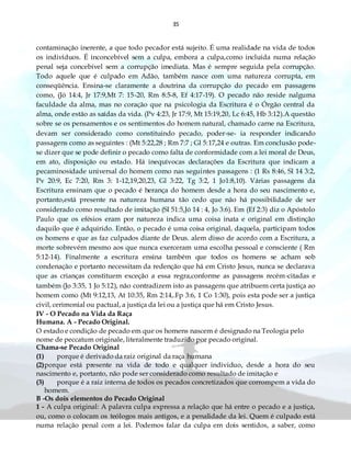 35
contaminação inerente, a que todo pecador está sujeito. É uma realidade na vida de todos
os indivíduos. É inconcebível sem a culpa, embora a culpa,como incluída numa relação
penal seja concebível sem a corrupção imediata. Mas é sempre seguida pela corrupção.
Todo aquele que é culpado em Adão, também nasce com uma natureza corrupta, em
conseqüência. Ensina-se claramente a doutrina da corrupção do pecado em passagens
como, (Jó 14:4, Jr 17:9,Mt 7: 15-20, Rm 8:5-8, Ef 4:17-19). O pecado não reside nalguma
faculdade da alma, mas no coração que na psicologia da Escritura é o Órgão central da
alma, onde estão as saídas da vida. (Pv 4:23, Jr 17:9, Mt 15:19,20, Lc 6:45, Hb 3:12).A questão
sobre se os pensamentos e os sentimentos do homem natural, chamado carne na Escritura,
devam ser considerado como constituindo pecado, poder-se- ia responder indicando
passagens como as seguintes : (Mt 5:22,28 ; Rm 7:7 ; Gl 5:17,24 e outras. Em conclusão pode-
se dizer que se pode definir o pecado como falta de conformidade com a lei moral de Deus,
em ato, disposição ou estado. Há inequívocas declarações da Escritura que indicam a
pecaminosidade universal do homem como nas seguintes passagens : (1 Rs 8:46, Sl 14 3:2,
Pv 20:9, Ec 7:20, Rm 3: 1-12,19,20,23, Gl 3:22, Tg 3:2, 1 Jo1:8,10). Várias passagens da
Escritura ensinam que o pecado é herança do homem desde a hora do seu nascimento e,
portanto,está presente na natureza humana tão cedo que não há possibilidade de ser
considerado como resultado de imitação (Sl 51:5,Jó 14 : 4, Jo 3:6). Em (Ef 2:3) diz o Apóstolo
Paulo que os efésios eram por natureza indica uma coisa inata e original em distinção
daquilo que é adquirido. Então, o pecado é uma coisa original, daquela, participam todos
os homens e que as faz culpados diante de Deus. alem disso de acordo com a Escritura, a
morte sobrevém mesmo aos que nunca exerceram uma escolha pessoal e consciente ( Rm
5:12-14). Finalmente a escritura ensina também que todos os homens se acham sob
condenação e portanto necessitam da redenção que há em Cristo Jesus, nunca se declarava
que as crianças constituem exceção a essa regra,conforme as passagens recém-citadas e
também (Jo 3:35, 1 Jo 5:12), não contradizem isto as passagens que atribuem certa justiça ao
homem como (Mt 9:12,13, At 10:35, Rm 2:14,.Fp 3:6, 1 Co 1:30), pois esta pode ser a justiça
civil, cerimonial ou pactual, a justiça da lei ou a justiça que há em Cristo Jesus.
IV - O Pecado na Vida da Raça
Humana. A - Pecado Original.
O estado e condição de pecado em que os homens nascem é designado na Teologia pelo
nome de peccatum originale, literalmente traduzido por pecado original.
Chama-se Pecado Original
(1) porque é derivado da raiz original da raça humana
(2)porque está presente na vida de todo e qualquer individuo, desde a hora do seu
nascimento e, portanto, não pode ser considerado como resultado de imitação e
(3) porque é a raiz interna de todos os pecados concretizados que corrompem a vida do
homem.
B -Os dois elementos do Pecado Original
1 - A culpa original: A palavra culpa expressa a relação que há entre o pecado e a justiça,
ou, como o colocam os teólogos mais antigos, e a penalidade da lei. Quem é culpado está
numa relação penal com a lei. Podemos falar da culpa em dois sentidos, a saber, como
 
