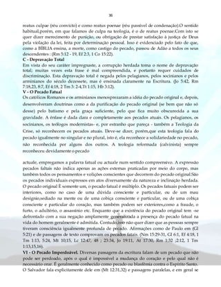 36
reatus culpae (réu convicto) e como reatus poenae (réu passível de condenação).O sentido
habitual,porém, em que falamos de culpa na teologia, é o de reatus poenae.Com isto se
quer dizer merecimento de punição, ou obrigação de prestar satisfação à justiça de Deus
pela violação da lei, feita por determinação pessoal. Isso é evidenciado pelo fato de que,
como a BÍBLIA ensina, a morte, como castigo do pecado, passou de Adão a todos os seus
descendentes : (Rm 5:12 - 19, Ef 2:3, 1 Co 15:22).
C - Depravação Total
Em vista do seu caráter impregnaste, a corrupção herdada toma o nome de depravação
total; muitas vezes esta frase é mal compreendida, e portanto requer cuidados de
discriminação. Esta depravação total é negada pelos pelagianos, pelos socinianos e pelos
arminianos do século dezessete, mas é ensinada claramente na Escritura. (Jo 5:42, Rm
7:18,23, 8:7, Ef 4:18, 2 Tm 3: 2-4,Tt 1:15, Hb 3:12).
V - O Pecado Fatual
Os católicos Romanos e os arminianos menosprezaram a idéia do pecado original e, depois,
desenvolveram doutrinas como a da purificação do pecado original (se bem que não só
desse) pelo batismo e pela graça suficiente, pelo que fica muito obscurecida a sua
gravidade. A ênfase é dada clara e completamente aos pecados atuais. Os pelagianos, os
socinianos, os teólogos modernistas- e, por estranho que pareça - também a Teologia da
Crise, só reconhecem os pecados atuais. Deve-se dizer, porém,que esta teologia fala do
pecado igualmente no singular e no plural, isto é, ela reconhece a solidariedade no pecado,
não reconhecida por alguns dos outros. A teologia reformada (calvinista) sempre
reconheceu devidamente o pecado
actuale, empregamos a palavra fatual ou actuale num sentido compreensivo. A expressão
pecados faltais não indica apenas as ações externas praticadas por meio do corpo, mas
também todos os pensamentos e volições conscientes que decorrem do pecado original.São
os pecados individuais expressos em atos diversamente da natureza e inclinação herdada.
O pecado original È somente um, o pecado fatual é múltiplo. Os pecados fatuais podem ser
interiores, como no caso de uma dúvida consciente e particular, ou de um mau
desígnio,sediado na mente ou de uma cobiça consciente e particular, ou de uma cobiça
consciente e particular do coração, mas também podem ser exteriores,como a fraude, o
furto, o adultério, o assassínio etc. Enquanto que a existência do pecado original tem -se
defrontado com a sua negação amplamente generalizada a presença do pecado fatual na
vida do homem geralmente é admitida. Contudo,isso não quer dizer que as pessoas sempre
tiveram consciência igualmente profunda de pecado. Afirmações como de Paulo em (Gl
5:21) e de passagens de texto comprovam os pecados fatais. (Nm 15:29-31, Gl 6:1, Ef 4:18, 1
Tm 1:13, 5:24, Mt 10;15, Lc 12:47, 48 ; 23:34, Jo 19:11, At 17:30, Rm 1:32 ;2:12, 1 Tm
1:13,15,16).
VI - O Pecado Imperdoável. Diversas passagens da escritura falam de um pecado que não
pode ser perdoado, após o qual é impossível a mudança do coração e pelo qual não é
necessário orar. É geralmente conhecido como pecado ou blasfêmia contra o Espírito Santo.
O Salvador fala explicitamente dele em (Mt 12:31,32) e passagens paralelas, e em geral se
 