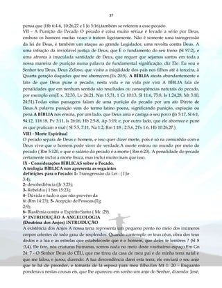 37
pensa que (Hb 6:4-6, 10:26,27 e 1 Jo 5:16),também se referem a esse pecado.
VII - A Punição do Pecado O pecado é coisa muito séria,e é levado a sério por Deus,
embora os homens muitas vezes o tratem ligeiramente. Não é somente uma transgressão
da lei de Deus, é também um ataque ao grande Legislador, uma revolta contra Deus. A
uma infração da inviolável justiça de Deus, que È o fundamento do seu trono (Sl 97:2), e
uma afronta à imaculada santidade de Deus, que requer que sejamos santos em toda a
nossa maneira de punição numa palavra de fundamental significação, diz Ele: Eu sou o
Senhor teu Deus, Deus Zeloso, que visito a iniqüidade dos pais nos filhos até à terceira, à
Quarta geração daqueles que me aborrecem.(Ex 20:5). A BÍBLIA atesta abundantemente o
fato de que Deus pune o pecado, nesta vida e na vida por virá A BÍBLIA fala de
penalidades que em nenhum sentido são resultados ou conseqüências naturais do pecado,
por exemplo em(E x. 32:33, Lv 26:21, Nm 15;31, 1 Cr 10:13, Sl 11:6, 75:8, Is 1:24,28, Mt 3:10,
24:51).Todas estas passagens falam de uma punição do pecado por um ato Direto de
Deus.A palavra punição vem do termo latino poena, significando punição, expiação ou
pena.A BÍBLIA nos ensina, por um lado, que Deus ama e castiga o seu povo (Jô 5:17, Sl 6:1,
94:12, 118:18, Pv 3:11, Is 26:16, Hb 2:5-8, Ap 3:19, e, por outro lado, que ele aborrece e pune
os que praticam o mal ( Sl 5:5, 7:11, Na 1:2, Rm 1:18 ; 2:5,6, 2Ts 1:6, Hb 10:26,27.)
VIII - Morte Espiritual
O pecado separa de Deus o homem, e isso quer dizer morte, pois é só na comunhão com o
Deus vivo que o homem pode viver de verdade.A morte entrou no mundo por meio do
pecado ( Rm 5:120, e que o salário do pecado é a morte ( Rm 6:23). A penalidade do pecado
certamente inclui a morte física, mas inclui muito mais que isso.
IX - Considerações BÍBLICAS sobre o Pecado.
A teologia BÍBLICA nos apresenta as seguintes
definições para o Pecado: 1- Transgressão da Lei : ( I Jo
3:4);
2- desobediência ( Jr 3:25);
3- Rebeldia ( 1 Sm 15:23);
4- Dúvida e tudo o que não provém da
fé (Rm 14:23); 5- Acepção de Pessoas (Tg
2:9);
6- Blasfêmia contra o Espírito Santo ( Mc :29).
5º INTRODUÇÃO A ANGELOLOGIA
(Doutrina dos Anjos) INTRODUÇÃO
A existência dos Anjos A nossa terra representa um pequeno ponto no meio dos inúmeros
corpos celestes de todo grau de resplendor. Quando contemplo os teus céus, obra dos teus
dedos e a lua e as estrelas que estabeleceste que é o homem, que deles te lembres ? (Sl 8
:3,4). De fato, nós criaturas humanas, somos nada no meio deste vastíssimo espaço.Em Gn
24: 7 - O Senhor Deus do CÉU, que me tirou da casa de meu pai e de minha terra natal e
que me falou, e jurou, dizendo: A tua descendência darei esta terra, ele enviará o seu anjo
que te há de preceder, e tomarás de lá esposa para meu filho.Em Mt 1: 20 - Enquanto
ponderava nestas cousas eis, que lhe apareceu em sonho um anjo do Senhor, dizendo: José,
 