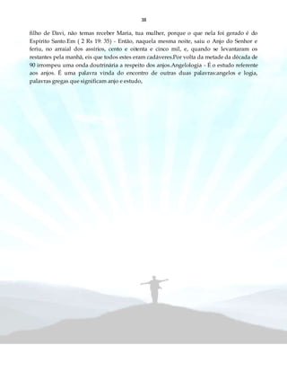 38
filho de Davi, não temas receber Maria, tua mulher, porque o que nela foi gerado é do
Espírito Santo.Em ( 2 Rs 19: 35) - Então, naquela mesma noite, saiu o Anjo do Senhor e
feriu, no arraial dos assírios, cento e oitenta e cinco mil, e, quando se levantaram os
restantes pela manhã, eis que todos estes eram cadáveres.Por volta da metade da década de
90 irrompeu uma onda doutrinária a respeito dos anjos.Angelologia - É o estudo referente
aos anjos. É uma palavra vinda do encontro de outras duas palavras:angelos e logia,
palavras gregas que significam anjo e estudo,
 