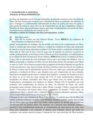 4
1º INTRODUÇÃO A TEOLOGIA
(Doutrina de Deus) INTRODUÇÃO
As obras de dogmática ou de Teologia Sistemática geralmente começam com a Doutrina de
Deus. Há boas razões para começar com a Doutrina de Deus, se partirmos da admissão de
que a Teologia é o conhecimento sistematizado de Deus de quem, por meio de quem, e
para quem são todas as coisas. Em vez de surpreender-nos de que a dogmática começa a
Doutrina de Deus, bem poderíamos esperar que fosse completamente um estudo de Deus,
em todas as suas ramificações do começo ao fim.
Iniciamos o estudo de Teologia com duas pressuposições, a saber:
(1) Que Deus existe ;
(2) Que Ele se revelou em Sua Palavra Divina.· Prova BÍBLICA da existência de
Deus.Para nós a existência de Deus é a
grande pressuposição da teologia, não há sentido em falar-se do conhecimento de Deus,
senão se admite que Deus existe. Embora a verdade da existência de Deus seja aceita pela
fé, esta fé se baseia numa informação confiável. O Cristão aceita a verdade da existência de
Deus pela fé. Mas esta fé não é uma fé cega, mas fé baseada em provas,e as provas se
acham, primariamente, na Escritura como a Palavra de Deus inspirada,e, secundariamente,
na revelação de Deus na natureza. Nesse sentido a BÍBLIA não prova a existência de Deus.
O que mais se aproxima de uma declaração talvez seja o que lemos em Hebreus 11:6: A
BÍBLIA pressupõe a existência de Deus em sua declaração inicial, No principio criou Deus
os céus e a Terra. Vê-se Deus em quase todas as páginas da Escritura Sagrada em que Ele se
revela em palavras e atos. Esta revelação de Deus constitui a base da nossa fé na existência
de Deus,e a torna uma fé inteiramente razoável. Deve-se, notar, que é somente pela fé que
aceitamos a revelação de Deus e que obtemos uma real compreensão do seu conteúdo.
Disse Jesus, Se alguém quiser fazer a vontade dele conhecer· a respeito da doutrina, se ela é
de Deus ou se eu falo por mim mesmo (Jô 7:17). É estes conhecimentos intensivos,
resultantes da intima comunhão com Deus, que Oséias tem em mente quando diz,
Conheçamos,e prossigamos em conhecer ao Senhor, (Oséias 6:3). O incrédulo não tem
nenhuma real compreensão da Palavra de Deus. As Palavras de Paulo são muito
pertinentes nesta conexão: Onde está o sábio ?Onde o escriba ? Onde o inquiridor deste
século ? Porventura não tornou Deus louca a sabedoria do mundo ? Visto como, na
sabedoria de Deus, o mundo não o conheceu por sua própria sabedoria, aprouve a Deus
salvar os que crêem, pela loucura da pregação (1 Co 1:20,21).
I. Relação do Ser e dos Atributos de Deus. O Ser de Deus. É evidente que o Ser de Deus não
admite nenhuma definição cientifica. Uma definição Genético-sintética assim, não se pode
dar de Deus, visto que Deus não é um dentre várias espécies de deuses, que pudesse ser
classificado sob um gênero único. No máximo, só é possível uma definição analítico-
descritiva. Esta simplesmente menciona as características de uma pessoa ou coisa, mas
deixa sem explicação o ser essencial. E mesmo uma definição dessas não pode ser
completa, mas apenas parcial, porque é impossível dar uma descrição de Deus positiva
 