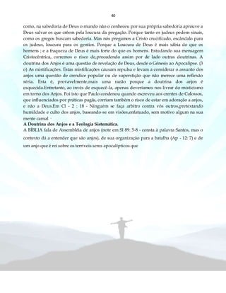 40
como, na sabedoria de Deus o mundo não o conheceu por sua própria sabedoria aprouve a
Deus salvar os que crêem pela loucura da pregação. Porque tanto os judeus pedem sinais,
como os gregos buscam sabedoria. Mas nós pregamos a Cristo crucificado, escândalo para
os judeus, loucura para os gentios. Porque a Loucura de Deus é mais sábia do que os
homens ; e a fraqueza de Deus é mais forte do que os homens. Estudando sua mensagem
Cristocêntrica, corremos o risco de,procedendo assim por de lado outras doutrinas. A
doutrina dos Anjos é uma questão de revelação de Deus, desde o Gênesis ao Apocalipse. (3
o) As mistificações. Estas mistificações causam repulsa e levam a considerar o assunto dos
anjos uma questão de crendice popular ou de superstição que não merece uma reflexão
séria. Esta é, provavelmente,mais uma razão porque a doutrina dos anjos é
esquecida.Entretanto, ao invés de esquecê-la, apenas deveríamos nos livrar do misticismo
em torno dos Anjos. Foi isto que Paulo condenou quando escreveu aos crentes de Colossos,
que influenciados por práticas pagãs, corriam também o risco de estar em adoração a anjos,
e não a Deus.Em Cl - 2 : 18 - Ninguém se faça arbitro contra vós outros,pretextando
humildade e culto dos anjos, baseando-se em visões,enfatuado, sem motivo algum na sua
mente carnal ·
A Doutrina dos Anjos e a Teologia Sistemática.
A BÍBLIA fala de Assembléia de anjos (note em Sl 89: 5-8 - consta à palavra Santos, mas o
contexto dá a entender que são anjos), de sua organização para a batalha (Ap - 12: 7) e de
um anjo que é rei sobre os terríveis seres apocalípticos que
 