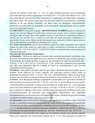 41
haverão de assolar a terra (Ap - 9 : 11).- Os anjos também possuem uma classificação
governamental que indica organização e hierarquia Ef - 3: 10 (dos anjos Bons) e Ef - 6: 12
(dos anjos Maus). Sem dúvida, Deus determinou a organização dos anjos bons e Satanás a
dos anjos maus.- Do mesmo modo que nos governos terrenos há graduações e posições,
também as há nas regiões celestiais.- Os anjos estão em hierarquia ordenadamente.
Aparecem em uma escala de graduação ou de autoridade. Esta graduação está de acordo
com a atividade que exercem.
(1º) ARCANJO É uma palavra grega - ARCHANGELOS. Na BÍBLIA aparece a menção de
apenas um Arcanjo Miguel (só pode haver mesmo um arcanjo, pois a palavra significa o
principal entre os anjos. Seu nome significa quem é como Deus ou semelhante a Deus. O
prefixo arc, de Arcanjo, leva a supor ser este anjo um chefe principal e poderoso. E o
significado do seu nome Miguel pode representar uma resposta a Lúcifer, cujo coração se
elevou,dizendo Serei semelhante ao Altíssimo. (Is - 14:14)
(2º) Anjos Governadores nos escritos Paulinos aparecem várias expressões que indicam
ordens de anjos uma ordem de anjos bons ou maus, envolvido no Governo do universo
(Rm - 8: 38 Ef - 1: 21, 3:10, 6:12, Cl - 1:16,2:10,15). Podem ser considerados como generais de
exércitos angelicais.
São anjos que têm poderes de príncipes.
a) Potestades - Devem ser anjos que exercem uma supremacia;possuem autoridade para
governar. Sua principal atividade deve ser, remover os obstáculos que podem impedir o
cumprimento da vontade de Deus, e para isso são investidos de especial autoridade (Rm -
8: 38, Ef - 1: 21, 3: 10, 6: 12, Cl - 1: 16,2:10). Ef - 3: 10 - pode dar a entender que potestades
são anjos que aprendem algo da vontade de Deus ao contemplarem o que ele está
realizando no seio da Igreja.
b) Poderes - Esta palavra ressalta o fato de que anjos e demônios têm maior poder que os
homens. Pode referir-se de modo especial, aos anjos,que exercem poder sobre os
fenômenos da natureza. (2 Pe - 2: 11, Ef - 1:21, 1 Pe - 3,22).d) Domínio - Deve ser uma classe
de anjos que executam as ordens de Deus com relação as coisas criadas. (Cl - 1: 16, Ef - 1:21)
c) Tronos - Esta designação enfatiza a dignidade e autoridade com a qual Deus investiu os
anjos que Ele usa para governar. (Ef - 1: 21, Cl - 1:16, 2 Pe - 2: 10,11).Observe-se que em Cl -
1:16 principados e potestades e tronos parecem referir-se a anjos bons. Ef - 1: 21, entretanto
parece ser uma referencia a anjos bons e maus. J· em Rm - 8: 38, Ef -6: 12 e Cl - 2: 15 parece
que a referencia é apenas a anjos maus. ì Embora haja uma aparente semelhança entre estas
denominações,temos de presumir que estes títulos representam uma dignidade
incompreensível e os diversos graus de categoria.As esferas celestiais de governo excedem
os impérios humanos como o universo excede a terra.
(3º) Querubins derivam de querub (hebraico) cujo significado é guardar e cobrir. Com está
função, os querubins aparecem mencionados em vários textos. Eles agiram como guardiões
da Santidade de Deus, tendo guardado o caminho para a arvore da vida no jardim do Éden
( Gn - 3: 24).Querubins são portanto, anjos que defendem o caráter Santo de Deus. Assim os
encontramos em ação.Exemplos de textos:Ex - 26: 1 Ex - 36: 81 Rs 6: 23 - 29x - 25: 10 -22.
(4º) Serafins O nome Serafim tem origem na raiz hebraica Saraph, que significa ardente.
Estes seres angelicais são mencionados apenas em Is - 6: 1-3. Eles aparecem ao redor do
 