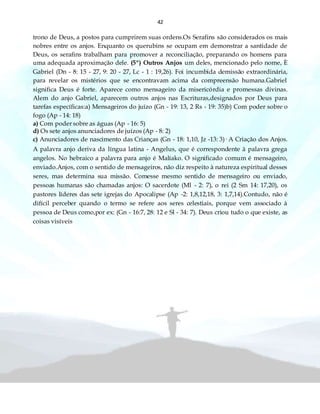 42
trono de Deus, a postos para cumprirem suas ordens.Os Serafins são considerados os mais
nobres entre os anjos. Enquanto os querubins se ocupam em demonstrar a santidade de
Deus, os serafins trabalham para promover a reconciliação, preparando os homens para
uma adequada aproximação dele. (5º) Outros Anjos um deles, mencionado pelo nome, È
Gabriel (Dn - 8: 15 - 27, 9: 20 - 27, Lc - 1 : 19,26). Foi incumbida demissão extraordinária,
para revelar os mistérios que se encontravam acima da compreensão humana.Gabriel
significa Deus é forte. Aparece como mensageiro da misericórdia e promessas divinas.
Alem do anjo Gabriel, aparecem outros anjos nas Escrituras,designados por Deus para
tarefas específicas:a) Mensageiros do juízo (Gn - 19: 13, 2 Rs - 19: 35)b) Com poder sobre o
fogo (Ap - 14: 18)
a) Com poder sobre as águas (Ap - 16: 5)
d) Os sete anjos anunciadores de juízos (Ap - 8: 2)
c) Anunciadores de nascimento das Crianças (Gn - 18: 1,10, Jz -13: 3)· A Criação dos Anjos.
A palavra anjo deriva da língua latina - Angelus, que é correspondente à palavra grega
angelos. No hebraico a palavra para anjo é Malíako. O significado comum é mensageiro,
enviado.Anjos, com o sentido de mensageiros, não diz respeito à natureza espiritual desses
seres, mas determina sua missão. Comesse mesmo sentido de mensageiro ou enviado,
pessoas humanas são chamadas anjos: O sacerdote (Ml - 2: 7), o rei (2 Sm 14: 17,20), os
pastores líderes das sete igrejas do Apocalipse (Ap -2: 1,8,12,18, 3: 1,7,14).Contudo, não é
difícil perceber quando o termo se refere aos seres celestiais, porque vem associado à
pessoa de Deus como,por ex: (Gn - 16:7, 28: 12 e Sl - 34: 7). Deus criou tudo o que existe, as
coisas visíveis
 
