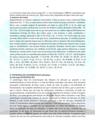 43
e as invisíveis. Entre elas criou os anjos (Cl - 1: 16). Examinando a BÍBLIA, concluímos que
foram criados todos de uma só vez - Deus criou uma companhia de anjos e não uma raça.
A natureza dos Anjos
Originalmente as criaturas angelicais eram Santas. Todas as outras coisas criadas por Deus
eram boas (Gn - 1: 31) e os anjos foram criados neste estado de justiça, bondade e santidade.
Havia uma condição original de igualdade em todos os anjos (2 Pe- 2: 4). Os anjos que
assim perseveraram, continuaram a serviço do Senhor e foram chamados eleitos.(Mt - 18:
10, 1 Tm - 5:21).Os anjos maus são os que não persevera no estado original.Rebelaram-se e
tornaram-se inimigo de Deus dos outros anjos e dos homens, e estão condenados a
tormentos e castigo eterno.(Jd 6, Mt - 8: 29, 25:41, 1 Jo - 5: 19, Jo - 16: 11).Os anjos são seres
pessoais, Deus atribui a esses seres que criou, características pessoais. A crendice popular
tem os anjos com espíritos impessoais ou influencia sobre os homens. São seres inteligentes,
tem vontade própria e prerrogativas específicas.Os anjos de Deus não tomam outros corpos
para se manifestarem, mas tomam formas de pessoas humanas visíveis para se fazerem
manifestos.Sendo espirituais são também invisíveis.Os anjos podem influenciar a mente
humana do mesmo modo como outro ser humano pode influenciar. A influencia dos anjos
maus, porém, pode ser impedida pelo poder de Deus (Ef - 6:10-12 ; 1 Jo 4: 4 - 18).(Exemplos
de textos e natureza dos Anjos:Hb - 1: 13-14 Mt - 26: 53 Mt - 22 : 30 Hb - 12 : 221 Rs - 22: 19
Dt - 33: 2 Lc - 1: 26 Jd – 9 Ap - 9: 11 Lc - 20: 361 Tm - 6; 16 Lc - 20: 35,36Mt - 8: 16 Ef - 6: 12
Hb - 1: 14 Lc - 24: 39Mt - 22: 30Gn - 18: 2, 19:2Gn - 18: 8, 19 : 3At - 10: 4,22 Ap - 14: 10 Is - 14:
12 Ez - 28: 15 Jo - 8: 442 Pe - 2: 4 Lc - 9: 26 Ap - 10 : 1-3 Hb - 1: 5-132 Pe - 2: 11 Sl - 103: 20Ap -
14 : 18, 16: 52 Sm - 14 : 17,20Mt - 24 : 361 Pe - 1: 12 Lc - 20: 35 -36
6º INTRODUÇÃO SOTERIOLOGIA (Doutrina
da Salvação) INTRODUÇÃO
A soteriologia trata da comunicação das bênçãos da salvação ao pecador e seu
restabelecimento ao favor divino e à vida de Íntima comunhão com Deus. Esta doutrina
pressupõe conhecimento de Deus como a fonte da vida, do poder e da felicidade da
humanidade,e da completa obediência em que o homem está de Deus, para o presente e
para o futuro. Desde que ela trata de restauração, redenção e renovação, só pode ser
apropriadamente compreendida à luz da condição originária do homem, criado à imagem
de Deus, e da subseqüente perturbação da adequada relação entre o homem e o seu Deus,
perturbação causada pela entrada do pecado no mundo.A Ordem da Salvação (A Ordo
Salutis) A ordo salutis descreve o processo pelo qual a obra de salvação, realizada em
Cristo, É concretizada objetivamente nos corações e vida dos pecadores. Visa a descrever,
em sua ordem lógica e também em sua interrelação, os vários movimentos do Espírito
Santo na aplicação da obra de redenção. A ênfase não recai no que o homem faz, ao
apropriar- se da graça de Deus,mas no que Deus faz, ao aplicá-lo.Pode-se levantar a
questão sobre se a BÍBLIA alguma vez indica uma ordo salutis definida. A resposta é que,
embora ela não nos dê explicitamente uma ordem da salvação completa, oferece-nos base
 
