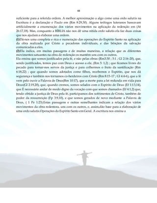 44
suficiente para a referida ordem. A melhor aproximação a algo como uma ordo salutis na
Escritura é a declaração e Paulo em (Rm 8:29,30). Alguns teólogos luteranos baseavam
artificialmente a enumeração dos vários movimentos na aplicação da redenção em (At
26:17,18). Mas, conquanto a BÍBLIA não nos dê uma nítida ordo salutis ela faz duas coisas
que nos ajudam a elaborar uma ordem.
(1)Dá-nos uma completa e rica e numeração das operações do Espírito Santo na aplicação
da obra realizada por Cristo a pecadores individuais, e das bênçãos da salvação
comunicadas a eles.
(2)Ela indica, em muitas passagens e de muitas maneiras, a relação que os diferentes
movimentos satuantes na obra de redenção os mantêm uns com os outros.
Ela ensina que somos justificados pela fé, e não pelas obras (Rm3:30 ; 5:1 ; Gl 2:16-20), que,
sendo justificados, temos paz com Deus e acesso a ele, (Rm 5: 1,2) ; que ficamos livres do
pecado para tornar-nos servos da justiça e para colhermos o fruto da santificação (Rm
6:18,22) ; que quando somos adotados como filhos, recebemos o Espírito, que nos dá
segurança e também nos tornamos co-herdeiros com Cristo (Rm 8:15-17 ; Gl 4:4-6), que a fé
vem pelo ouvir a Palavra de Deus(Rm 10:17), que a morte para a lei redunda em vida para
Deus(Gl 2:19,20), que, quando cremos, somos selados com o Espírito de Deus (Ef 1:13,14),
que È necessário andar de modo digno da vocação com que somos chamados (Ef 4:1,2) que,
tendo obtido a justiça de Deus pela fé, participamos dos sofrimentos de Cristo, também do
poder da ressurreição (Fp 3:9,10), e que somos gerados de novo mediante a Palavra de
Deus, ( 1 Pe 1:23).Estas passagens e outras semelhantes indicam a relação dos vários
movimentos da obra redentora, uns com os outros, e, assim,dão base para a elaboração de
uma ordo salutis.Operações do Espírito Santo em Geral. A escritura nos ensina a
 
