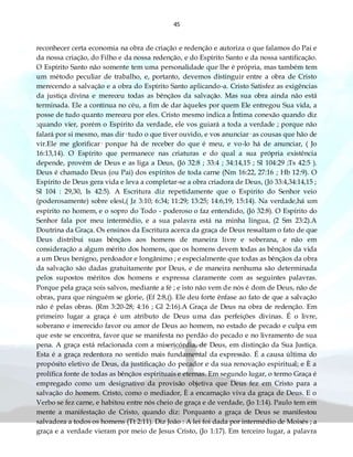 45
reconhecer certa economia na obra de criação e redenção e autoriza o que falamos do Pai e
da nossa criação, do Filho e da nossa redenção, e do Espírito Santo e da nossa santificação.
O Espírito Santo não somente tem uma personalidade que lhe é própria, mas também tem
um método peculiar de trabalho, e, portanto, devemos distinguir entre a obra de Cristo
merecendo a salvação e a obra do Espírito Santo aplicando-a. Cristo Satisfez as exigências
da justiça divina e mereceu todas as bênçãos da salvação. Mas sua obra ainda não está
terminada. Ele a continua no céu, a fim de dar àqueles por quem Ele entregou Sua vida, a
posse de tudo quanto mereceu por eles. Cristo mesmo indica a Íntima conexão quando diz
:quando vier, porém o Espírito da verdade, ele vos guiará a toda a verdade ; porque não
falará por si mesmo, mas dir· tudo o que tiver ouvido, e vos anunciar· as cousas que hão de
vir.Ele me glorificar· porque há de receber do que é meu, e vo-lo há de anunciar, ( Jo
16:13,14). O Espírito que permanece nas criaturas e do qual a sua própria existência
depende, provém de Deus e as liga a Deus, (Jó 32:8 ; 33:4 ; 34:14,15 ; Sl 104:29 ;Ts 42:5 ).
Deus é chamado Deus (ou Pai) dos espíritos de toda carne (Nm 16:22, 27:16 ; Hb 12:9). O
Espírito de Deus gera vida e leva a completar-se a obra criadora de Deus, (Jó 33:4,34:14,15 ;
Sl 104 : 29,30, Is 42:5). A Escritura diz repetidamente que o Espírito do Senhor veio
(poderosamente) sobre elesî,( Jz 3:10; 6:34; 11:29; 13:25; 14:6,19; 15:14). Na verdade,há um
espírito no homem, e o sopro do Todo - poderoso o faz entendido, (Jó 32:8). O Espírito do
Senhor fala por meu intermédio, e a sua palavra está na minha língua, (2 Sm 23:2).A
Doutrina da Graça. Os ensinos da Escritura acerca da graça de Deus ressaltam o fato de que
Deus distribui suas bênçãos aos homens de maneira livre e soberana, e não em
consideração a algum mérito dos homens, que os homens devem todas as bênçãos da vida
a um Deus benigno, perdoador e longânimo ; e especialmente que todas as bênçãos da obra
da salvação são dadas gratuitamente por Deus, e de maneira nenhuma são determinada
pelos supostos méritos dos homens e expressa claramente com as seguintes palavras.
Porque pela graça sois salvos, mediante a fé ; e isto não vem de nós é dom de Deus, não de
obras, para que ninguém se glorie, (Ef 2:8,(). Ele deu forte ênfase ao fato de que a salvação
não é pelas obras. (Rm 3:20-28; 4:16 ; Gl 2:16).A Graça de Deus na obra de redenção. Em
primeiro lugar a graça é um atributo de Deus uma das perfeições divinas. É o livre,
soberano e imerecido favor ou amor de Deus ao homem, no estado de pecado e culpa em
que este se encontra, favor que se manifesta no perdão do pecado e no livramento de sua
pena. A graça está relacionada com a misericórdia, de Deus, em distinção da Sua Justiça.
Esta é a graça redentora no sentido mais fundamental da expressão. É a causa última do
propósito eletivo de Deus, da justificação do pecador e da sua renovação espiritual; e È a
prolífica fonte de todas as bênçãos espirituais e eternas. Em segundo lugar, o termo Graça é
empregado como um designativo da provisão objetiva que Deus fez em Cristo para a
salvação do homem. Cristo, como o mediador, È a encarnação viva da graça de Deus. E o
Verbo se fez carne, e habitou entre nós cheio de graça e de verdade, (Jo 1:14). Paulo tem em
mente a manifestação de Cristo, quando diz: Porquanto a graça de Deus se manifestou
salvadora a todos os homens (Tt 2:11). Diz João : A lei foi dada por intermédio de Moisés ; a
graça e a verdade vieram por meio de Jesus Cristo, (Jo 1:17). Em terceiro lugar, a palavra
 