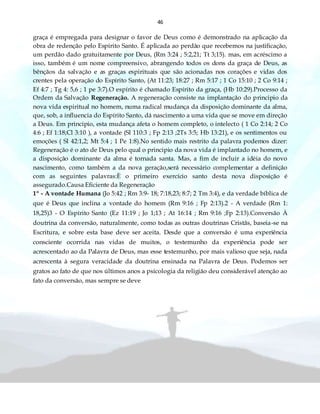 46
graça é empregada para designar o favor de Deus como é demonstrado na aplicação da
obra de redenção pelo Espírito Santo. É aplicada ao perdão que recebemos na justificação,
um perdão dado gratuitamente por Deus, (Rm 3:24 ; 5:2,21; Tt 3;15). mas, em acréscimo a
isso, também é um nome compreensivo, abrangendo todos os dons da graça de Deus, as
bênçãos da salvação e as graças espirituais que são acionadas nos corações e vidas dos
crentes pela operação do Espírito Santo, (At 11:23; 18:27 ; Rm 5:17 ; 1 Co 15:10 ; 2 Co 9:14 ;
Ef 4:7 ; Tg 4: 5,6 ; 1 pe 3:7).O espírito é chamado Espírito da graça, (Hb 10:29).Processo da
Ordem da Salvação Regeneração. A regeneração consiste na implantação do principio da
nova vida espiritual no homem, numa radical mudança da disposição dominante da alma,
que, sob, a influencia do Espírito Santo, dá nascimento a uma vida que se move em direção
a Deus. Em principio, esta mudança afeta o homem completo, o intelecto ( 1 Co 2:14; 2 Co
4:6 ; Ef 1:18;Cl 3:10 ), a vontade (Sl 110:3 ; Fp 2:13 ;2Ts 3:5; Hb 13:21), e os sentimentos ou
emoções ( Sl 42:1,2; Mt 5:4 ; 1 Pe 1:8).No sentido mais restrito da palavra podemos dizer:
Regeneração é o ato de Deus pelo qual o principio da nova vida é implantado no homem, e
a disposição dominante da alma é tornada santa. Mas, a fim de incluir a idéia do novo
nascimento, como também a da nova geração,será necessário complementar a definição
com as seguintes palavras:È o primeiro exercício santo desta nova disposição é
assegurado.Causa Eficiente da Regeneração
1º - A vontade Humana (Jo 5:42 ; Rm 3:9- 18; 7:18,23; 8:7; 2 Tm 3:4), e da verdade bíblica de
que é Deus que inclina a vontade do homem (Rm 9:16 ; Fp 2:13).2 - A verdade (Rm 1:
18,25)3 - O Espírito Santo (Ez 11:19 ; Jo 1;13 ; At 16:14 ; Rm 9:16 ;Fp 2:13).Conversão À
doutrina da conversão, naturalmente, como todas as outras doutrinas Cristãs, baseia-se na
Escritura, e sobre esta base deve ser aceita. Desde que a conversão é uma experiência
consciente ocorrida nas vidas de muitos, o testemunho da experiência pode ser
acrescentado ao da Palavra de Deus, mas esse testemunho, por mais valioso que seja, nada
acrescenta à segura veracidade da doutrina ensinada na Palavra de Deus. Podemos ser
gratos ao fato de que nos últimos anos a psicologia da religião deu considerável atenção ao
fato da conversão, mas sempre se deve
 