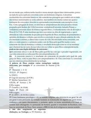 47
ter em mente que, embora tenha trazido à nossa atenção alguns fatos interessantes, pouco
ou nada fez para explicara conversão como um fenômeno religioso. A doutrina
escrituristica da conversão baseia-se, não somente nas passagens que contém um ou mais
dos termos mencionados na serão anterior, mas também em muitas outras nas quais o
fenômeno da conversão é descrito ou apresentado concretamente com exemplos vivos.
Exs.: Com a pregação de Jonas, os ninivitas se arrependeram dos seus pecados e foram
poupados pelo Senhor, (Jn 3:10).Conversão verdadeira (Conversio Actualis Prima), a
verdadeira conversão nasce da tristeza segundo Deus ; e redunda numa vida de devoção a
Deus (2 Co 7:10). É uma mudança que tem suas raízes na obra de regeneração, e que é
efetuada na vida consciente do pecador pelo Espírito de Deus; mudança de pensamentos e
opiniões, de desejos e volições, que envolve a convicção de que a direção anterior da vida
era insensata e errônea, e altera todo o curso da vida. Há dois lados nesta conversão, um
ativo e o outro passivo ; o primeiro sendo o ato de Deus pelo qual Ele muda o curso
consciente da vida do homem,e o último, o resultado desta ação como se vê na mudança
que o homem faz no curso da sua vida e em seu voltar-se para Deus conseqüentemente.
pode-se dar uma dupla definição de conversão :
(a)A conversão ativa é o ato de Deus pelo qual Ele faz com que o pecador regenerado, em
sua vida consciente se volte para Ele com arrependimento e fé.
(b) A conversão passiva é o resultante ato consciente do pecador pelo qual ele, pela
graça de Deus, volta-se para Deus com arrependimento e fé. Esta conversão é a conversão
que nos interessa primordialmente na teologia.
A palavra de Deus contém vários exemplares notáveis
dela,como, por exemplo: 1º as conversões de Naamã (2 Rs
5:15).
2º Manassés ( 2 Cr
33:12,13 . 3º Zaqueu (
Lc 19:8,9 ).
4º Cego de nascença ( Jó 9:38 ).
5º Mulher Samaritana ( Jó
4:29,39). 6º Eunuco ( At
8:30) e segtes.
7º Cornélio ( At 10:44).
Segtes. 8º Paulo (At
9:50 e segtes.
9º de LÍDIA ( At 16:14) e outras.
FÉ Como fenômeno psicológico, a fé, no sentido religioso, não deferida fé em geral. Se a fé
em geral é uma persuasão da verdade fundada no testemunho de alguém em quem temos
confiança e em quem descansamos, e, portanto, apóia- se numa autoridade,a fé Cristã no
sentido mais abrangente, é a persuasão do homem, quanto à veracidade da Escritura, com
base na autoridade de Deus. Nem sempre a BÍBLIA fala da fé religiosa no mesmo sentido.
e isto deu surgimento as seguintes
distinções, na Teologia. a. FÉ Histórica - (Jo
 