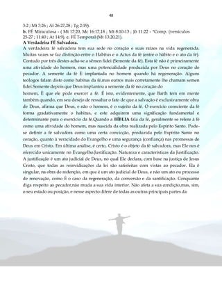 48
3:2 ; Mt 7:26 ; At 26:27,28 ; Tg 2:19).
b. FÉ Miraculosa - ( Mt 17:20, Mc 16:17,18 ; Mt 8:10-13 ; Jô 11:22 - *Comp. (versículos
25-27 ; 11:40 ; At 14:9). c. FÉ Temporal (Mt 13:20,21).
A Verdadeira FÉ Salvadora.
A verdadeira fé salvadora tem sua sede no coração e suas raízes na vida regenerada.
Muitas vezes se faz distinção entre o Habitus e o Actus da fé (entre o hábito e o ato da fé).
Contudo por três destes acha-se a sêmen fidei (Semente da fé). Esta fé não é primeiramente
uma atividade do homem, mas uma potencialidade produzida por Deus no coração do
pecador. A semente da fé È implantada no homem quando há regeneração. Alguns
teólogos falam disto como habitus da fé,mas outros mais corretamente lhe chamam semen
fidei.Somente depois que Deus implantou a semente da fé no coração do
homem, È que ele pode exercer a fé. É isto, evidentemente, que Barth tem em mente
também quando, em seu desejo de ressaltar o fato de que a salvação é exclusivamente obra
de Deus, afirma que Deus, e não o homem, é o sujeito da fé. O exercício consciente da fé
forma gradativamente o habitus, e este adquirem uma significação fundamental e
determinante para o exercício da fé.Quando a BÍBLIA fala da fé, geralmente se refere à fé
como uma atividade do homem, mas nascida da obra realizada pelo Espírito Santo. Pode-
se definir a fé salvadora como uma certa convicção, produzida pelo Espírito Santo no
coração, quanto à veracidade do Evangelho e uma segurança (confiança) nas promessas de
Deus em Cristo. Em última análise, é certo, Cristo é o objeto da fé salvadora, mas Ele nos é
oferecido unicamente no Evangelho.Justificação. Natureza e características da Justificação.
A justificação é um ato judicial de Deus, no qual Ele declara, com base na justiça de Jesus
Cristo, que todas as reinvidicações da lei são satisfeitas com vistas ao pecador. Ela é
singular, na obra de redenção, em que é um ato judicial de Deus, e não um ato ou processo
de renovação, como È o caso da regeneração, da conversão e da santificação. Conquanto
diga respeito ao pecador,não muda a sua vida interior. Não afeta a sua condição,mas, sim,
o seu estado ou posição, e nesse aspecto difere de todas as outras principais partes da
 
