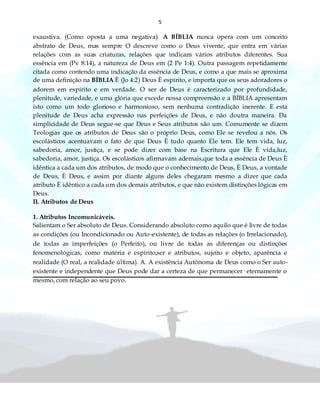 5
exaustiva. (Como oposta a uma negativa). A BÍBLIA nunca opera com um conceito
abstrato de Deus, mas sempre O descreve como o Deus vivente, que entra em várias
relações com as suas criaturas, relações que indicam vários atributos diferentes. Sua
essência em (Pv 8:14), a natureza de Deus em (2 Pe 1:4). Outra passagem repetidamente
citada como contendo uma indicação da essência de Deus, e como a que mais se aproxima
de uma definição na BÍBLIA È (Jo 4:2) Deus È espírito, e importa que os seus adoradores o
adorem em espírito e em verdade. O ser de Deus é caracterizado por profundidade,
plenitude, variedade, e uma glória que excede nossa compreensão e a BÍBLIA apresentam
isto como um todo glorioso e harmonioso, sem nenhuma contradição inerente. E esta
plenitude de Deus acha expressão nas perfeições de Deus, e não doutra maneira. Da
simplicidade de Deus segue-se que Deus e Seus atributos são um. Comumente se dizem
Teologias que os atributos de Deus são o próprio Deus, como Ele se revelou a nós. Os
escolásticos acentuavam o fato de que Deus È tudo quanto Ele tem. Ele tem vida, luz,
sabedoria, amor, justiça, e se pode dizer com base na Escritura que Ele È vida,luz,
sabedoria, amor, justiça. Os escolásticos afirmavam ademais,que toda a essência de Deus È
idêntica a cada um dos atributos, de modo que o conhecimento de Deus, È Deus, a vontade
de Deus, È Deus, e assim por diante alguns deles chegaram mesmo a dizer que cada
atributo È idêntico a cada um dos demais atributos, e que não existem distinções lógicas em
Deus.
II. Atributos de Deus
1. Atributos Incomunicáveis.
Salientam o Ser absoluto de Deus. Considerando absoluto como aquilo que é livre de todas
as condições (ou Incondicionado ou Auto-existente), de todas as relações (o Irrelacionado),
de todas as imperfeições (o Perfeito), ou livre de todas as diferenças ou distinções
fenomenológicas, como matéria e espírito,ser e atributos, sujeito e objeto, aparência e
realidade (O real, a realidade última). A. A existência Autônoma de Deus como o Ser auto-
existente e independente que Deus pode dar a certeza de que permanecer· eternamente o
mesmo, com relação ao seu povo.
 
