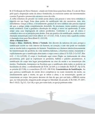 50
b A Vivificação do Novo Homem - criado em Cristo Jesus para boas obras. É o ato de Deus
pelo qual a disposição santa da alma é fortalecida, os exercícios santos são incrementados
e,assim, È gerado e promovido um novo curso da vida.
A velha estrutura do pecado vai sendo posta abaixo aos poucos e uma nova estrutura é
erguida em seu lugar. Estas duas partes da santificação não são sucessivas, mas, sim,
simultâneas. Graças a Deus, o levantamento gradual do novo edifício não precisa esperar
até que o antigo esteja completamente demolido. Se precisasse, nunca poderia começar
nesta existência. Com a gradativa dissolução do antigo, o novo vai aparecendo. É como
arejar uma casa impregnada de odores pestilentos. Conforme o ar que ali estava é
extraído,o novo ar se precipita para dentro. Este ato positivo da santificação, muitas vezes é
chamada ressurreição com Cristo (Rm 6: 4,5 ; Cl 2:12 ; 3:12). A nova vida a qual ela conduz
é chamada viver para Deus (Rm6:11 ; Gl 2:19).
Afeta o Homem todo :
Corpo e Alma ; Intelecto, Afetos e Vontade. Isto decorre da natureza do caso, porque a
santificação ocorre na vida interior do homem, no coração, e este não pode ser mudado
sem se mudar todo o organismo do homem. Transforma-se o homem interior,forçosamente
há transformação da periferia da vida também.Ademais, a Escritura ensina claramente e
explicitamente que a santificação afeta tanto o corpo como a alma (1 Ts 5:23; 2 Co 5:17 ; Rm
6:12 ; 1 Co 6;15,20). O corpo é focalizado aqui como Órgão ou instrumento da alma
pecaminosa, pelo qual se expressam os pendores, hábitos e paixões pecaminosos. A
santificação do corpo tem lugar principalmente na crise da morte e na ressurreição dos
mortos. Finalmente, transparece na Escritura que a santificação afeta todos os poderes ou
faculdades da alma : o entendimento (Jr 31:34 ; Jo 6:45 ;), à vontade (Ez 36:25-27 ; Fp 2:13),
as paixões (Gl 5:24), e a consciência (Tt 1:15 ; Hb 9:14). Características da Santificação. Ao
que parece,a santificação do crente deve completar-se no exato momento da morte, ou
imediatamente após a morte, no que se refere à alma, e na ressurreição, quanto ao
concernente ao corpo. Isto parece decorrer do fato de que, por um lado, a BÍBLIA ensina
que, na vida presente, ninguém pode arrogar-se liberdade do pecado, (1 Rs 8:46 ; Pv 20:9 ;
Rm 3: 10,12 ; Tg 3:2 ; 1 Jo 1:8), e que, por outro lado, os que já partiram estão
 
