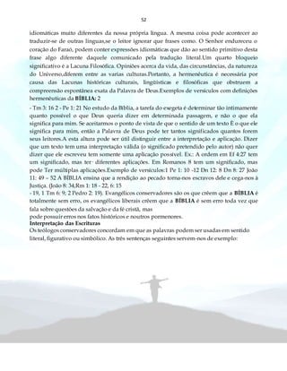 52
idiomáticas muito diferentes da nossa própria língua. A mesma coisa pode acontecer ao
traduzir-se de outras línguas,se o leitor ignorar que frases como. O Senhor endureceu o
coração do Faraó, podem conter expressões idiomáticas que dão ao sentido primitivo desta
frase algo diferente daquele comunicado pela tradução literal.Um quarto bloqueio
significativo é a Lacuna Filosófica. Opiniões acerca da vida, das circunstâncias, da natureza
do Universo,diferem entre as varias culturas.Portanto, a hermenêutica é necessária por
causa das Lacunas históricas culturais, lingüísticas e filosóficas que obstruem a
compreensão espontânea exata da Palavra de Deus.Exemplos de versículos com definições
hermenêuticas da BÍBLIA: 2
- Tm 3: 16 2 - Pe 1: 21 No estudo da Bíblia, a tarefa do exegeta é determinar tão intimamente
quanto possível o que Deus queria dizer em determinada passagem, e não o que ela
significa para mim. Se aceitarmos o ponto de vista de que o sentido de um texto È o que ele
significa para mim, então a Palavra de Deus pode ter tantos significados quantos forem
seus leitores.A esta altura pode ser útil distinguir entre a interpretação e aplicação. Dizer
que um texto tem uma interpretação válida (o significado pretendido pelo autor) não quer
dizer que ele escreveu tem somente uma aplicação possível. Ex.: A ordem em Ef 4:27 tem
um significado, mas ter· diferentes aplicações. Em Romanos 8 tem um significado, mas
pode Ter múltiplas aplicações.Exemplo de versículos:1 Pe 1: 10 -12 Dn 12: 8 Dn 8: 27 João
11: 49 – 52 A BÍBLIA ensina que a rendição ao pecado torna-nos escravos dele e cega-nos à
Justiça. (João 8: 34,Rm 1: 18 - 22, 6: 15
- 19, 1 Tm 6: 9; 2 Pedro 2: 19). Evangélicos conservadores são os que crêem que a BÍBLIA é
totalmente sem erro, os evangélicos liberais crêem que a BÍBLIA é sem erro toda vez que
fala sobre questões da salvação e da fé cristã, mas
pode possuir erros nos fatos históricos e noutros pormenores.
Interpretação das Escrituras
Os teólogos conservadores concordam em que as palavras podem ser usadas em sentido
literal, figurativo ou simbólico. As três sentenças seguintes servem-nos de exemplo:
 