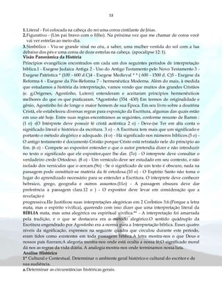 53
1.Literal - Foi colocada na cabeça do rei uma coroa cintilante de Jóias.
2.Figurativo - (Um pai bravo com o filho). Na próxima vez que me chamar de coroa você
vai ver estrelas ao meio-dia.
3.Simbólico - Viu-se grande sinal no céu, a saber, uma mulher vestida do sol com a lua
debaixo dos pés e uma coroa de doze estrelas na cabeça. (apocalipse 12: 1).
Visão Panorâmica da História
Princípios evangélicos encontrados em cada um dos seguintes períodos de interpretação
bíblica.1 - Exegese Judaica Antiga 2 - Uso do Antigo Testamento pelo Novo Testamento 3 -
Exegese Patrística * (100 - 600 d.C)4 - Exegese Medieval * * ( 600 - 1500 d. C)5 - Exegese da
Reforma 6 - Exegese da Pós-Reforma 7 - hermenêutica Moderna. Além do mais, à medida
que estudamos a história da interpretação, vamos vendo que muitos dos grandes Cristãos
(e. g,Orígenes, Agostinho, Lutero) entenderam e aceitaram princípios hermenêuticos
melhores do que os que praticaram. *Agostinho (354 -430) Em termos de originalidade e
gênio, Agostinho foi de longe o maior homem de sua Época. Em seu livro sobre a doutrina
Cristã, ele estabeleceu diversas regras para exposição da Escritura, algumas das quais estão
em uso até hoje. Entre suas regras encontramos as seguintes, conforme resumo de Ramm :
(1 o) -(O Intérprete deve possuir fé cristã autêntica 2 o) - Deve-(se Ter em alta conta o
significado literal e histórico da escritura. 3 o) - A Escritura tem mais que um significado e
portanto o método alegórico e adequado. (4 o) - Há significado nos números bíblicos.(5 o) -
O antigo testamento é documento Cristão porque Cristo está retratado nele do principio ao
fim. (6 o) - Compete ao expositor entender o que o autor pretendia dizer e não introduzir
no texto o significado que ele expositor,quer lhe dar. (7o) - O interprete deve consultar o
verdadeiro credo Ortodoxo. (8 o) - Um versículo deve ser estudado em seu contexto, e não
isolado dos versículos que o cercam.(9o) - Se o significado de um texto é obscuro, nada na
passagem pode constituir-se matéria da fé ortodoxa.(10 o) - O Espírito Santo não toma o
lugar do aprendizado necessário para se entender a Escritura. O interprete deve conhecer
hebraico, grego, geografia e outros assuntos.(11o) - A passagem obscura deve dar
preferência a passagem clara.12 o ) - O expositor deve levar em consideração que a
revelação é
progressiva.Ele Justificou suas interpretações alegóricas em 2 CorÌntios 3:6.(Porque a letra
mata, mas o espírito vivifica), querendo com isso dizer que uma interpretação literal da
BÍBLIA mata, mas uma alegórica ou espiritual vivifica.** - A interpretação foi amarrada
pela tradição, e o que se destacava era o método alegórico.O sentido quádruplo da
Escritura engendrado por Agostinho era a norma para a Interpretação bíblica. Esses quatro
níveis da significação, expressos na seguinte quadra que circulou durante este período,
eram tidos como existentes em toda passagem bíblica.A letra mostra-nos o que Deus e
nossos pais fizeram;A alegoria mostra-nos onde está oculta a nossa fé;O significado moral
dá nos as regras da vida diária. A analogia mostra-nos onde terminamos nossa luta.
Análise Histórico
1º Cultural e Contextual. Determinar o ambiente geral histórico e cultural do escritor e de
sua audiência.
a.Determinar as circunstâncias históricas gerais.
 