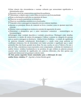 54
b.Estar cônscio das circunstâncias e normas culturais que acrescentam significados a
determinadas ações.
c.Discernir o nível de compromisso espiritual da audiência.
2º Determinar o objetivo que o autor tinha em escrever um livro,mediante:
a.Notar as declarações explícitas ou repetição de frases.
b.Observar as seções parenéticas ou hortativas.
c.Observar os problemas omitidos ou os focalizados.
3º Entender como a passagem se enquadra em seu contexto imediato.
a.Apontar os principais blocos de material no livro e mostrar como se ajustam num todo
coerente.
b.Mostrar como a passagem se encaixa na corrente de argumento do autor.
c.Determinar a perspectiva que o autor tencionava comunicar - numenológica ou
fenomenológica.
d.Distinguir entre verdade descritiva e verdade prescritiva.e. Distinguir entre detalhes
incidentais e o núcleo de ensino da passagem.f. Indicar a pessoa ou categoria de pessoas
para as quais a passagem se destinava.· Análise Léxico-Sintática… o estudo do significado
de palavras tomadas isoladamente (lexicologia) e o modo como essas palavras se
combinam (sintaxe),a fim de determinar com maior precisão o significado que o autor
pretendia lhes dar.Assim quando Jesus disse: Eu sou a porta, eu sou a Videira e Eu sou o
pão da Vida., entendemos essas expressões como comparações, conforme ele tencionava.A
análise Léxico- sintática fundamenta-se na premissa de que embora as palavras possam
assumir uma variedade de significados em contextos diferentes, elas têm apenas um
significado intencional em qualquer contexto dado.
Os Sete passos seguintes foram comentados para a elaboração de uma
análise léxico- sintática: 1º - Apontar a forma literária geral.
 
