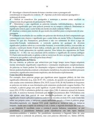 55
2º - Investigar o desenvolvimento do tema e mostrar como a passagem sob
consideração se enquadra no contexto. 3º - Apontar as divisões naturais (parágrafos e
sentenças) do texto.
4º - Indicar os conectivos dos parágrafos e sentenças e mostrar como auxiliam na
compreensão da progressão do pensamento.*(Obs.:)
5º - Determinar o que significam as palavras tomadas individualmente.a. Apontar os
múltiplos significados que uma palavra possuía no eu tempo e cultura.b. Determinar os
significados únicos, que o autor tenha em mente em dado contexto.**(Obs.:)
6º- Analisar a sintaxe para mostrar de que modo ela contribui para a compreensão de uma
passagem.
7º- Colocar os resultados de sua análise em palavras não técnicas,de fácil compreensão que
comuniquem com clareza o significado que o autor tinha em mente.*(Obs.:) -Examinemos
Gálatas 5:1 que diz: Permanecei, pois,firmes e não vos submetais de novo a jugo de
escravidão.Tomado isoladamente, o versículo poderia ter qualquer de diversos
significados: poderia referir-se á escravidão humana, á escravidão política, à escravidão ao
pecado, e assim por diante. O pois indica, contudo, que este versículo é a aplicação de um
ponto que Paulo apresentou no capitulo anterior. Uma leitura dos argumentos de Paulo
(Gálatas 3:1 - 4 :30) e de sua conclusão (4:31) esclarece o significado do outrora ambíguo
5:1.Paulo está incentivando os gálatas a não se escravizar de novo ao jugo do legalismo (i.e.
esforçar-se por ganhar a salvação pelas boas obras).*
(Obs.:) Significados da Palavra.
Em sua maioria, as palavras que sobrevivem por longo tempo numa língua adquirem
muitas denotações (significados específicos) e conotações (implicações complementares).
As palavras ou frases podem Ter denotações vulgares e também técnicas. As denotações
literais podem,finalmente,conduzir a denotações metafóricas.As palavras também possuem
conotações, significados emocionais implícitos, não declarados explicitamente.
Como descobrir denotações:
Por exemplo, duas palavras gregas que significam amor (agapaoe phileo), de fato têm
significados diferentes (e.g., João 21:15 -17) ; contudo, de quando em quando parecem ter
sido usadas como sinônimos (Mateus 23:6, 10:37; Lucas 11:43, 20: 46).Também se forçarmos
as palavras em todas as suas denotações,cedo estaremos produzindo exegese herética. Por
exemplo, a palavra grega sarx pode significar: A parte sólida do corpo excetuando-se os
ossos (1Co 15:39) A substância global do corpo (Atos 2:26) A natureza sensual do homem
(Cl 2:18). A natureza humana dominada por desejos pecaminosos (Rm 7:19).Embora esta
seja apenas uma lista parcial de suas denotações,podemos ver que se todos esses
significados fossem aplicados à palavra conforme se encontra em João 6:53, onde Cristo fala
sobre sua própria carne, o intérprete estaria atribuindo pecado a Cristo.A palavra grega
Moranthei,registrada em Mateus 5:13, pode significar-se tornar-se tolo ou tornar-se
insípido. Neste caso o sujeito da sentença é sal, e assim, a segunda denotação (Se o sal vier
a ser insípido) È escolhida como a correta.A poesia hebraica, caracteriza- se por
paralelismo, o paralelismo hebraico pode classificar-se em três tipos básicos:
sinonímico,antitético e sintético. No paralelismo sinonímico a Segunda linha de uma
estrofe repete o conteúdo da primeira, mas com palavras diferentes ex.: Salmo (103:10).
 