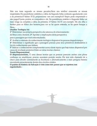 56
Não nos trata segundo os nossos pecados,Nem nos retribui consoante as nossas
iniqüidades.No paralelismo antitético a idéia da Segunda linha contrasta agudamente com
a da primeira.O Salmo 37:21 proporciona- nos um exemplo:O Ímpio pede emprestado e
não paga,O justo, porém, se compadece e dá. No paralelismo sintético a Segunda linha vai
mais longe ou completa a idéia da primeira. O Salmo 14:2 È um exemplo: Do céu olha o
Senhor para os filhos dos homens,para ver se há quem entenda, se há quem busque a
Deus.·
(Análise Teológica 1o)
1º Determinar sua própria perspectiva da natureza do relacionamento
de Deus com o homem. 2º Apontar a implicações desta perspectiva
para a passagem que você está estudando.
3º Avaliar a extensão do conhecimento teológico disponível às pessoas daquele tempo.
4º Determinar o significado que a passagem possuía para seus primitivos destinatários à
luz do conhecimento que tinham.
5º Indicar o conhecimento complementar acerca deste tópico que hoje temos disponível por
causa de revelação posterior.Entre as várias teorias citamos:
Teoria Dispensacional
O dispensacionismo, È uma dessas teorias que as pessoas parecem aceitar com plena
confiança ou amaldiçoar, poucas assumem posição neutra. Ele tem sido chamado de a
chave para dividir corretamente as Escrituras e alternativamente a mais perigosa heresia
encontrada presentemente dentro dos círculos cristãos.
O padrão da história da Salvação é visto como três passos que se repetem com
regularidade ;
 