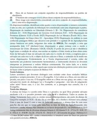 57
(1) Deus dá ao homem um conjunto específico de responsabilidades ou padrão de
obediência,
(2) O homem não consegue viver à altura desse conjunto de responsabilidades e,
(3) Deus reage com misericórdia concedendo um novo conjunto de responsabilidades,
isto é, uma nova dispensação.
Os dispensacionalistas, identificam entre quatro e nove dispensações: o número costumeiro
é sete ou oito, (se o período da tribulação for considerado com uma dispensação à parte).
Dispensação da inocência ou Liberdade (Gênesis 1: 28 - 3:6. Dispensação da consciência
(Gênesis 4:1 - 8:10) Dispensação do Governo Civil (Gênesis 8:15 - 11:9) Dispensação da
Promessa (Gênesis 11:10 a Êxodo 18:27) Dispensação da Lei Mosaica (Êxodo 18:2 a Atos
1:26) Dispensação da Graça (Atos 2:1 - Apocalipse 19:21) Dispensação do milênio (a mais
conhecida passagem bíblica que descreve este período é o capitulo 20 do Apocalipse.Esta
crença baseia-se em parte, nalgumas das notas da BÍBLIA. Por exemplo, a nota que
acompanha João 1:17 (declara).Como dispensação a graça começa com a morte e
ressurreição de Cristo. (Romanos 3:24-26, 4:24,25). O ponto de prova já não é obediência
legal como a condição de salvar, mas aceitar ou rejeitar a Cristo, tendo as boas obras como
fruto da Salvação.A base da salvação em cada era é a morte de Cristo, a exigência para a
salvação em cada era é a fé; o objeto da fé em cada era é Deus, o conteúdo da fé muda nas
várias dispensações. Evidentemente se a Teoria dispensacional é correta, então ela
representa um poderoso instrumento hermenêutico, e instrumento decisivo se devemos
interpretar as promessas e ordens bíblicas corretamente. Por outro lado, se a teoria
dispensacional é incorreta, então aquela que ensina tais distinções poderia correr sério risco
de trazer sobre si próprio os juízos de Mateus 5:19.
Teoria Luterana.
Lutero acreditava que devemos distinguir com cuidado entre duas verdades bíblicas
paralelas e sempre presentes: A Lei e o Evangelho. A Lei refere-se a Deus, em seu ódio ao
pecado, seu juízo e sua era. O Evangelho refere-se a Deus em sua graça, seu amor, e sua
salvação.Um modo de distinguir Lei e Evangelho é perguntar : isto fala de julgamento
sobre mim? Nesse caso, é a Lei. Em contraste, se a passagem traz consolo, ela é o
Evangelho.
Teoria das Alianças.
A aliança da Graça é o acordo entre Deus e o pecador, na qual Deus promete salvação
mediante a fé, e o pecador promete uma vida de fé e obediência. Todos os crentes do
Antigo Testamento bem como os crentes nossos contemporâneos, são parte da aliança da
Graça.Por exemplo, Jr 31:31 - 32 diz: Eis aí vêm dias, diz o Senhor e firmarei nova aliança
Com a casa de Israel E com a casa de Judá.Não conforme a aliança Que fiz com seus
pais.No dia em que os tomei pela mão,Para os tirar da terra do Egito;Porquanto eles
anularam a minha Aliança.Não obstante eu os haver desposado.Ex.: em (Hebreus 8: 6,13) O
Antigo testamento fala de diversas alianças:Gênesis 6 :18 Gênesis 9 : 8 – 17 Gn 15 : 8,18 ; 17:
6 – 8 Êx 6 : 6 – 8 Sl 89 : 3,4, 26 – 37 Jr 31: 31 – 34 Gl 3: 17 – 22 Conceito de graça - Hebreus 4: 1
– 2 Atos 20:24O salmo 103 - canta a misericórdia e o imutável amor de Deus em palavras
sem paralelo em toda a BÍBLIA.
 