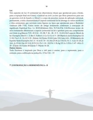 58
Lei.
Três aspectos da Lei. O cerimonial (as observâncias rituais que apontavam para a frente,
para a expiação final em Cristo), o Judicial ou civil ( as leis que Deus prescreveu para uso
no governo civil de Israel) e o Moral ( o corpo de preceitos morais de aplicação universal,
permanente, a toda a humanidade).O aspecto cerimonial da lei abrange os vários sacrifícios
e ritos cerimoniais que serviram como figuras ou tipos que apontavam para o Redentor
vindouro (Hb 7-10). Vários textos do antigo testamento confirmam a concepção do
significado Espiritual Exs.: Lv 20:25,26;Salmos 26:6, 51:7,16,17;Is 1:16.Diversos textos do
novo testamento diferenciam o aspecto cerimonial da lei e apontam para seu cumprimento
em Cristo (e.g,Marcos 7:19 ; Ef 2:14 - 15; Hb 7: 26 - 28 ; 9: 9 - 11;10:1,9).O aspecto Moral da
lei :Exemplos: Rm 8: 1 - 3; Rm 3: 31;Rm 6 ;1 Co 5;1 Co 6: 9 – 20 Objetivos da lei:Exemplos: Gl
3: 19;1 Tm 1: 8 - 11; Gl 3: 22 - 24;João 14:15;João 15:10;1 João 3:9;1 João 4:16 - 19.Ministério do
Espírito Santo:Exemplos At 1: 4 - 8; Is 63: 10 - 14 ;Nm 27:18; Jz 3:10; Êx 31: 1 - 6; Jz 13: 25; Jz
14:6 ; Jz 15:14;1 Sm 10: 9-10; Sl 51:11;1 Pe 1: 10 - 12;2 Pe 1: 21;Ag 2:5; Lc 1:15;Lc 1: 67 - 69;Lc 2:
25 - 27;João 14:17;João 20:22;João 7: 39;João 14: 26.
Outros fatores.
Toda Escritura é inspirada por Deus e útil para o ensino, para a repreensão, para a
correção, para a edificação na justiça.Ex.: 2 Tm 3:16 – 17.
7º.2 INTRODUÇÃO A HERMENÊUTICA – II
 