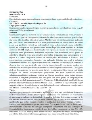 59
INTRODUÇÃO
HERMENÊUTICA
ESPECIAL.
É o estudo das regras que se aplicam a gêneros específicos, como parábolas, alegorias, tipos
e profecia.
MÉTODOS Literários Especiais - Figuras de
Linguagens SÍMILE.
È uma comparação expressa: È típico o emprego das palavras semelhante ou como (e. g, O
reino dos CÉUS é semelhante).
Metáfora.
È uma comparação não expressa; ela não usa as palavras semelhantes ou como. O sujeito é
a coisa com a qual ele é comparado estão entrelaçados. Jesus usou metáforas quando disse
:Eu sou o pão da vida e Vós sois a Luz do Mundo.Tanto nos símiles como nas metáforas
por causa de sua natureza compacta, o autor geralmente tem em mira acentuar um único
ponto (e.g, que Cristo é a fonte de sustentação de nossa vida espiritual, ou que os Cristãos
devem ser exemplos de vida piedosa num mundo Ímpio).Podemos entender a Parábola
como um SÍMILE ampliado. A comparação vem expressa e o sujeito e a coisa comparada,
explicados mais plenamente, mantêm-se separados. Por semelhante modo pode- se
entender a Alegoria como uma metáfora ampliada,a comparação não vem expressa e o
sujeito e a coisa comparada acham- se entrelaçados. Geralmente a Parábola tem
prosseguimento mantendo a história e sua aplicação distintas: em geral, a aplicação
acompanha a história. As Alegorias entre mesclam a história e sua aplicação, de sorte que a
alegoria traz em seu conteúdo sua própria interpretação.Os provérbios podem ser
considerados ou como parábolas condensadas ou como alegorias condensadas.O foco geral
do livro de provérbios é o aspecto moral da lei – regulamentos Éticos para a vida diária
redigidos em termos universalmente permanentes. Os focos específicos incluem
sabedoria,moralidade, castidade, controle da língua, associações com outras pessoas,
indolência e justiça.Os provérbios têm em geral, um único ponto de comparação ou
principio de verdade para comunicar Ex.: (Provérbios 31:14)A finalidade das Parábolas. A
primeira é revelar verdade aos crentes (Mateus 13: 10 - 12 ;Marcos 4: 11; 2 Samuel 12: 1-7).O
segundo objetivo. A parábola oculta a verdade daqueles que endurecem o coração contra
ela. (Mateus 13:10-15; Marcos 4:11-12, Lucas 8:9 - 10).
Tipos.
A palavra grega tupos, da qual se deriva à palavra tipo, tem uma variedade de denotações
no Novo Testamento. A idéia básica expressa por tupos e seus sinônimos são os conceitos
de parecença, semelhança e similaridade. A seguinte definição de tipo desenvolveu- se de
um estudo indutivo do uso bíblico deste conceito: tipo é uma relação representativa
reordenada que certas pessoas, eventos e instituições têm como pessoas, eventos e
instituições correspondentes, que ocorrem numa Época posterior na história da salvação.
Provavelmente a maioria dos teólogos evangélicos concordaria com esta definição de
tipologia bíblica. Um exemplo notório de um tipo bíblico encontra-se em João 3:14 - 15,
onde Jesus diz: E do modo por que Moisés levantou a serpente no deserto, assim importa
que o Filho do homem seja levantado, para que todo o que nele crê tenha a vida eterna.
 