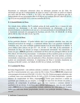 6
Encontram- se indicações adicionais disso na afirmação presente em (Jo 5:26). Na
declaração de que ele é independente de todas as coisas e que todas as coisas só existem
por meio dele (Sl 94:8s.; Is 40:18 s.; At 7:25) e nas afirmações que implicam que Ele é
independente em seu pensamento (Rm 11:33,34) em sua vontade (Dn 4:35 ; Rm 9:19; Ef 1:5 ;
Ap 4:11) em seu poder (Sl 115:3, e em seu conselho (Sl 33:11).
B. A Imutabilidade de Deus.
Em virtude deste atributo, Ele È exaltado acima de tudo quanto há, e é imune de todo
acréscimo ou diminuição e de todo desenvolvimento ou diminuição e de todo
desenvolvimento ou decadência em seu ser e em suas perfeições.A imutabilidade de Deus
é claramente ensinada em passagens da Escritura com (Ex 3:14 ; Sl 102:26-28 ; Is 41:4));
(48:12; Ml 3:6 ; Rm 1:23, Hb 1:11,12 ; Tg 1:17).
C.A infinidade de Deus.
1) Sua perfeição absoluta - O poder infinito não é um quantum absoluto, mas, sim, um
potencial inexaurível de energia, e a santidade infinita não é um quantum ilimitado de
santidade, mas, sim, uma santidade qualitativamente livre de toda limitação ou defeito. A
prova bíblica disto acha-se em (Jó 11:7 - 10 ; Sl 145 : 3 ; Mt 5:48). 2) Sua eternidade- A
infinidade de Deus em relação ao tempo é denominada eternidade- Sua eternidade. A
forma em que a BÍBLIA apresenta a eternidade de Deus está nas passagens bíblicas de (Sl
90:2 ;102,12 ; Ef 3:21).3) Sua imensidade - A infinidade de Deus também pode ser vista com
referência ao espaço, sendo, então, denominada imensidade. Em certo sentido, os termos
imensidade e onipresença, como são aplicados a Deus, denotam a mesma coisa e, portanto,
podem ser considerados sinônimos. A onipresença de Deus é revelada claramente na
Escritura (1 Rs 8:27 ; Is 66:1 ; At 7:48,49 ; Sl 139:7-10 ; Jr 3:23,24 ; At 17:27,28).
D. A unidade De Deus.
1) Unitas Singularitatis - este atributo salienta a unidade e a unicidade de Deus, o fato de
que Ele é numericamente um e que, como tal, Ele é único. Provas BÍBLICAS comprovam
com passagens de texto em (1 Rs 8:60 ; 1 Co 8:6 ;1 Tm 2:5). Outras passagens salientam, não
a unidade, mas a sua unicidade (Dt 6:4, Zc 14:9, x 15:11). 2) Unitas Simplicitatis - quando
falamos da simplicidade de Deus, empregamos o termo para descrever o estado ou
qualidade que consiste em ser simples, a condição de estar livre de divisão em partes e,
portanto, de composição. A perfeição agora em foco expressa a unidade interior e
qualitativa do ser divino. A escritura não a afirma explicitamente, mas ela está implícita
onde a BÍBLIA fala de Deus como justiça, verdade, sabedoria, luz, vida, amor, etc. E, assim,
indica que cada uma destas propriedades, devido a sua perfeição absoluta, é idêntica ao
seu ser.
2. Atributos Comunicáveis.
 