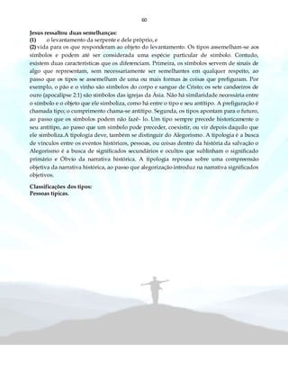 60
Jesus ressaltou duas semelhanças:
(1) o levantamento da serpente e dele próprio, e
(2) vida para os que responderam ao objeto do levantamento. Os tipos assemelham-se aos
símbolos e podem até ser considerada uma espécie particular de símbolo. Contudo,
existem duas características que os diferenciam. Primeira, os símbolos servem de sinais de
algo que representam, sem necessariamente ser semelhantes em qualquer respeito, ao
passo que os tipos se assemelham de uma ou mais formas às coisas que prefiguram. Por
exemplo, o pão e o vinho são símbolos do corpo e sangue de Cristo; os sete candeeiros de
ouro (apocalipse 2:1) são símbolos das igrejas da Ásia. Não há similaridade necessária entre
o símbolo e o objeto que ele simboliza, como há entre o tipo e seu antítipo. A prefiguração é
chamada tipo; o cumprimento chama-se antítipo. Segunda, os tipos apontam para o futuro,
ao passo que os símbolos podem não fazê- lo. Um tipo sempre precede historicamente o
seu antítipo, ao passo que um símbolo pode preceder, coexistir, ou vir depois daquilo que
ele simboliza.A tipologia deve, também se distinguir do Alegorismo. A tipologia é a busca
de vínculos entre os eventos históricos, pessoas, ou coisas dentro da história da salvação o
Alegorismo é a busca de significados secundários e ocultos que sublinham o significado
primário e Óbvio da narrativa histórica. A tipologia repousa sobre uma compreensão
objetiva da narrativa histórica, ao passo que alegorização introduz na narrativa significados
objetivos.
Classificações dos tipos:
Pessoas típicas.
 