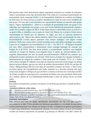 61
São aquelas cujas vidas demonstram algum importante principio ou verdade da redenção.
Adão é mencionado como tipo de Cristo (Rm 5:14): Adão foi o principal representante da
humanidade caída, enquanto Cristo o é da humanidade redimida.Ao contrário da Embase
ao individuo em nossa cultura, os judeus identificam-se antes de tudo como membros de
um grupo. Por isso, não é raro encontrar um representante falando ou atuando pelo grupo
inteiro. Figura representativa - refere-se á oscilação de pensamento entre um grupo e um
indivíduo que representa esse grupo, e era uma forma hebraica de pensamento comum e
aceita. Por exemplo, a figura de Mt 2: 15 (Do Egito chamei o meu Filho) refere-se a Os 11:1,
na qual o filho se identifica com a nação de Israel. Em Mateus foi o próprio Cristo (como
representante de Israel) que foi chamado do Egito, por isso as palavras primitivas
aplicavam-se a ele. Alguns dos salmos também vêem Cristo como representante de toda a
humanidade.Os eventos típicos possuem uma relação analógica com algum evento
posterior. Paulo usa o juízo sobre o Israel incrédulo como advertência tipologia aos cristãos
a que não se engajassem na imoralidade (1 Co 10: 1 - 11). Mt 2: 17 - 18 (Raquel chorando
por seus filhos assassinados) é mencionado como analogia tipologia da situação nos
tempos de Jr (Jr 3l:15). Nos dias desse profeta, o acontecimento envolveu uma tragédia
nacional; no tempo de Mateus, uma tragédia local. O ponto de correspondência era a
angústia demonstrada em face da perda pessoal.Instituições TÍPICAS são práticas que
prefiguram eventos posteriores de salvação. Disto temos exemplo na expiação mediante o
derramamento de sangue de cordeiros e mais tarde pelo de Cristo(Lv 17:11 ; cf. 1 Pedro
1:19 ). Outro exemplo È o Sábado como tipo do descanso eterno do crente.Cargos ou ofícios
típicos incluem Moisés, que em seu oficio de profeta (deuteronômio 18:15), foi um tipo de
Cristo ; Melquisedeque (Hb 5:6 como tipo do sacerdócio contínuo de Cristo ; e Davi como
rei.Ações típicas são exemplificadas por IsaÌas andando nu e descalço durante três anos
como sinal ao Egito e à Etiópia de que em breve a Assíria os levaria nus e descalços (Is 20:2
-4). Outro exemplo de ação típica foi o casamento de Oséias com uma prostituta. Mais tarde
ele a redime, depois de sua infidelidade,simbolizando o amor da aliança divina ao Israel
infiel.
Profecia
Em ambos os testamentos, profeta é um porta-voz de Deus que declara a vontade de Deus
ao povo.
A profecia refere-se a três coisas.
(1) Predizer eventos futuros (e.g., Ap 1:3, 22: 7,10 ;João 11:51)
(2) Revelar fatos ocultos quanto ao presente. ( Lucas 1:67-79;Atos 13: 6 - 12)
(3) Ministrar instrução, consolo e exortação em linguagem poderosamente arrebatada ( e. g,
Amós; Atos 15:32; 1 CorÌntios14:3,4,31 ).
Literatura Apocalíptica
Esta palavra nos vem do grego apokalupsis (encontrada em Ap 1:1), que significa
desvendar ou revelar. O foco primário da literatura apocalíptica é a revelação do que esteve
oculto particularmente com relação aos tempos do fim. A tendência do gênero apocalíptico
é conter mais simbolismo, essencialmente animais e de outras formas vivas.(1 o) O escritor
escolhe um homem importante do passado (e.g.,Enoque ou Moisés) e faz dele o herói do
 