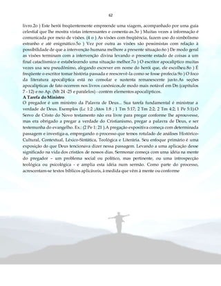 62
livro.2o ) Este herói freqüentemente empreende uma viagem, acompanhado por uma guia
celestial que lhe mostra vistas interessantes e comenta-as.3o ) Muitas vezes a informação é
comunicada por meio de visões. (4 o ) As visões com freqüência, fazem uso do simbolismo
estranho e até enigmático.5o ) Vez por outra as visões são pessimistas com relação à
possibilidade de que a intervenção humana melhore a presente situação.6o ) De modo geral
as visões terminam com a intervenção divina levando o presente estado de coisas a um
final cataclísmico e estabelecendo uma situação melhor.7o ) O escritor apocalíptico muitas
vezes usa seu pseudônimo, alegando escrever em nome do herói que, ele escolheu.8o ) É
freqüente o escritor tomar história passada e reescrevê-la como se fosse profecia.9o ) O foco
da literatura apocalíptica está no consolar e sustenta remanescente justo.As seções
apocalípticas de fato ocorrem nos livros canônicos,de modo mais notável em Dn (capítulos
7 - 12) e no Ap. (Mt 24 -25 e paralelos) - contém elementos apocalípticos.
A Tarefa do Ministro
O pregador é um ministro da Palavra de Deus... Sua tarefa fundamental é ministrar a
verdade de Deus. Exemplos (Lc 1:2 ;Atos 1:8 ; 1 Tm 5:17; 2 Tm 2:2; 2 Tm 4:2; 1 Pe 5:1).O
Servo de Cristo do Novo testamento não era livre para pregar conforme lhe aprouvesse,
mas era obrigado a pregar a verdade do Cristianismo, pregar a palavra de Deus, e ser
testemunha do evangelho. Ex.: (2 Pe 1: 21 ).A pregação expositiva começa com determinada
passagem e investiga-a, empregando o processo que temos rotulado de análises Histórico-
Cultural, Contextual, Léxico-Sintática, Teológica e Literária. Seu enfoque primário é uma
exposição do que Deus tencionava dizer nessa passagem. Levando a uma aplicação desse
significado na vida dos cristãos de nossos dias.·Sermonar começa com uma idéia na mente
do pregador – um problema social ou político, mas pertinente, ou uma introspecção
teológica ou psicológica - e amplia esta idéia num sermão. Como parte do processo,
acrescentam-se textos bíblicos aplicáveis, à medida que vêm à mente ou conforme
 